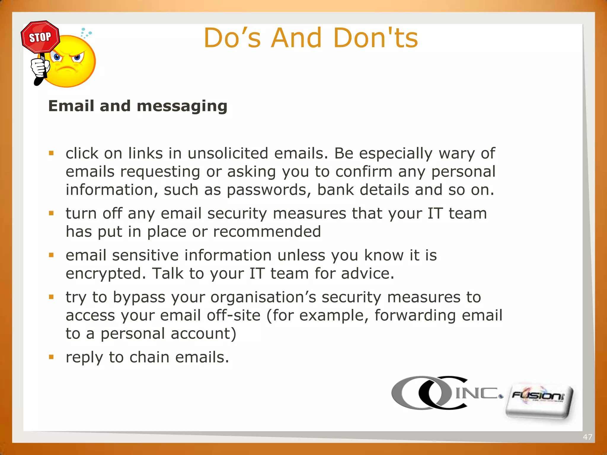 SET                        Do’s And Don'ts

      Email and messaging


       click on links in unsolicited emails. Be especially wary of
        emails requesting or asking you to confirm any personal
        information, such as passwords, bank details and so on.
       turn off any email security measures that your IT team
        has put in place or recommended
       email sensitive information unless you know it is
        encrypted. Talk to your IT team for advice.
       try to bypass your organisation’s security measures to
        access your email off-site (for example, forwarding email
        to a personal account)
       reply to chain emails.




                                                                      47
 
