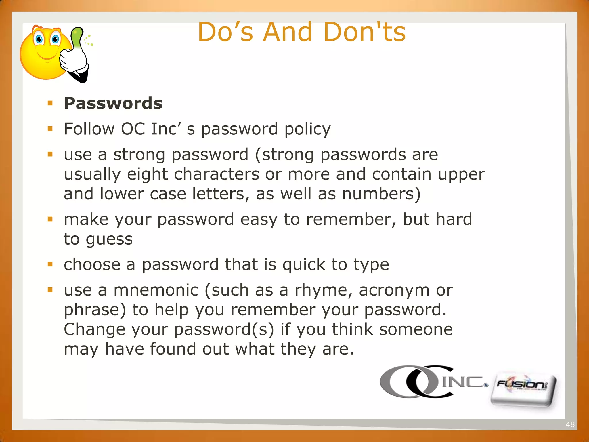 SET
                       Do’s And Don'ts

       Passwords
       Follow OC Inc’ s password policy
       use a strong password (strong passwords are
        usually eight characters or more and contain upper
        and lower case letters, as well as numbers)
       make your password easy to remember, but hard
        to guess
       choose a password that is quick to type
       use a mnemonic (such as a rhyme, acronym or
        phrase) to help you remember your password.
        Change your password(s) if you think someone
        may have found out what they are.



                                                             48
 