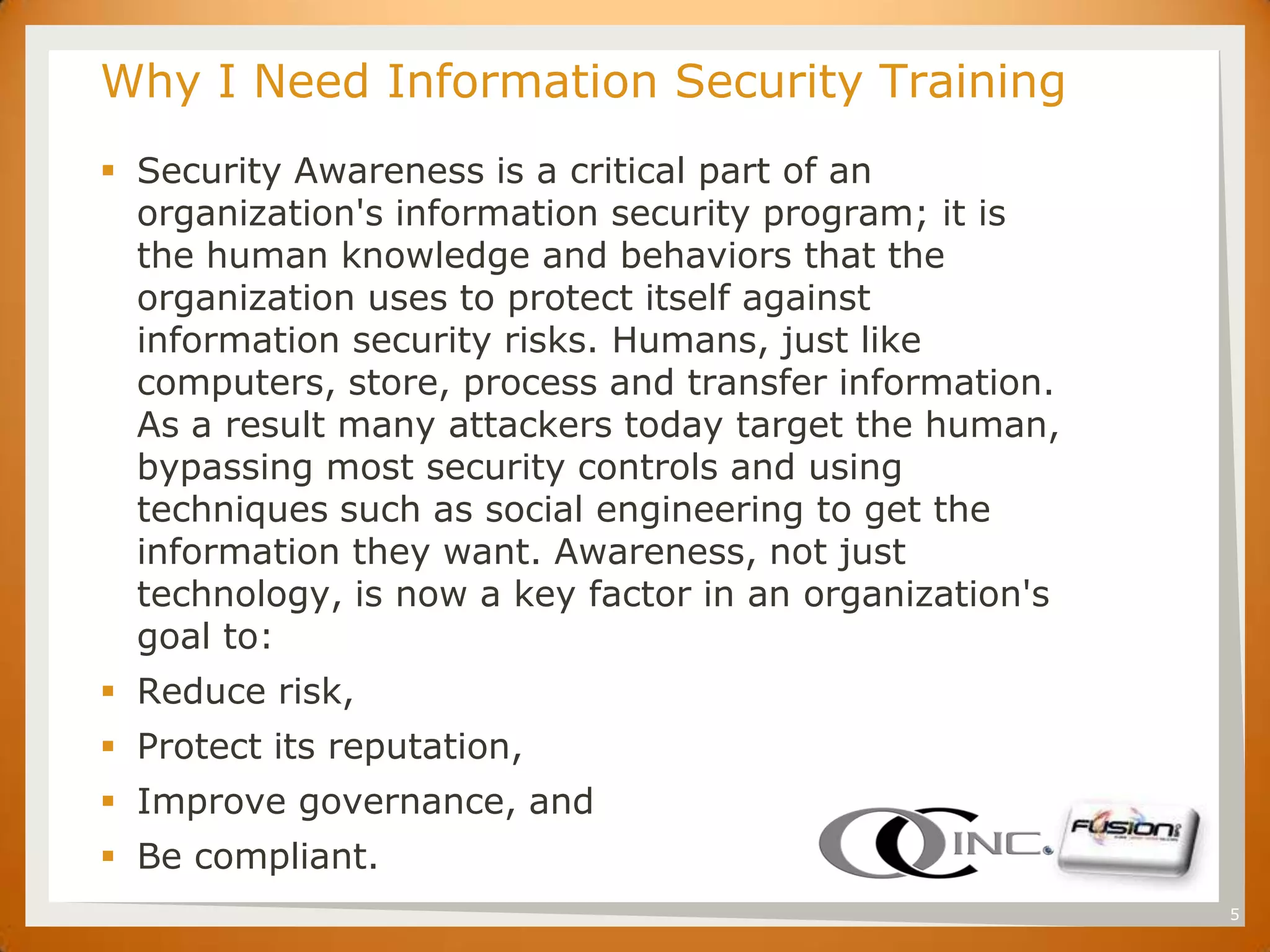 SET   Why I Need Information Security Training
       Security Awareness is a critical part of an
        organization's information security program; it is
        the human knowledge and behaviors that the
        organization uses to protect itself against
        information security risks. Humans, just like
        computers, store, process and transfer information.
        As a result many attackers today target the human,
        bypassing most security controls and using
        techniques such as social engineering to get the
        information they want. Awareness, not just
        technology, is now a key factor in an organization's
        goal to:
       Reduce risk,
       Protect its reputation,
       Improve governance, and
       Be compliant.
                                                               5
 