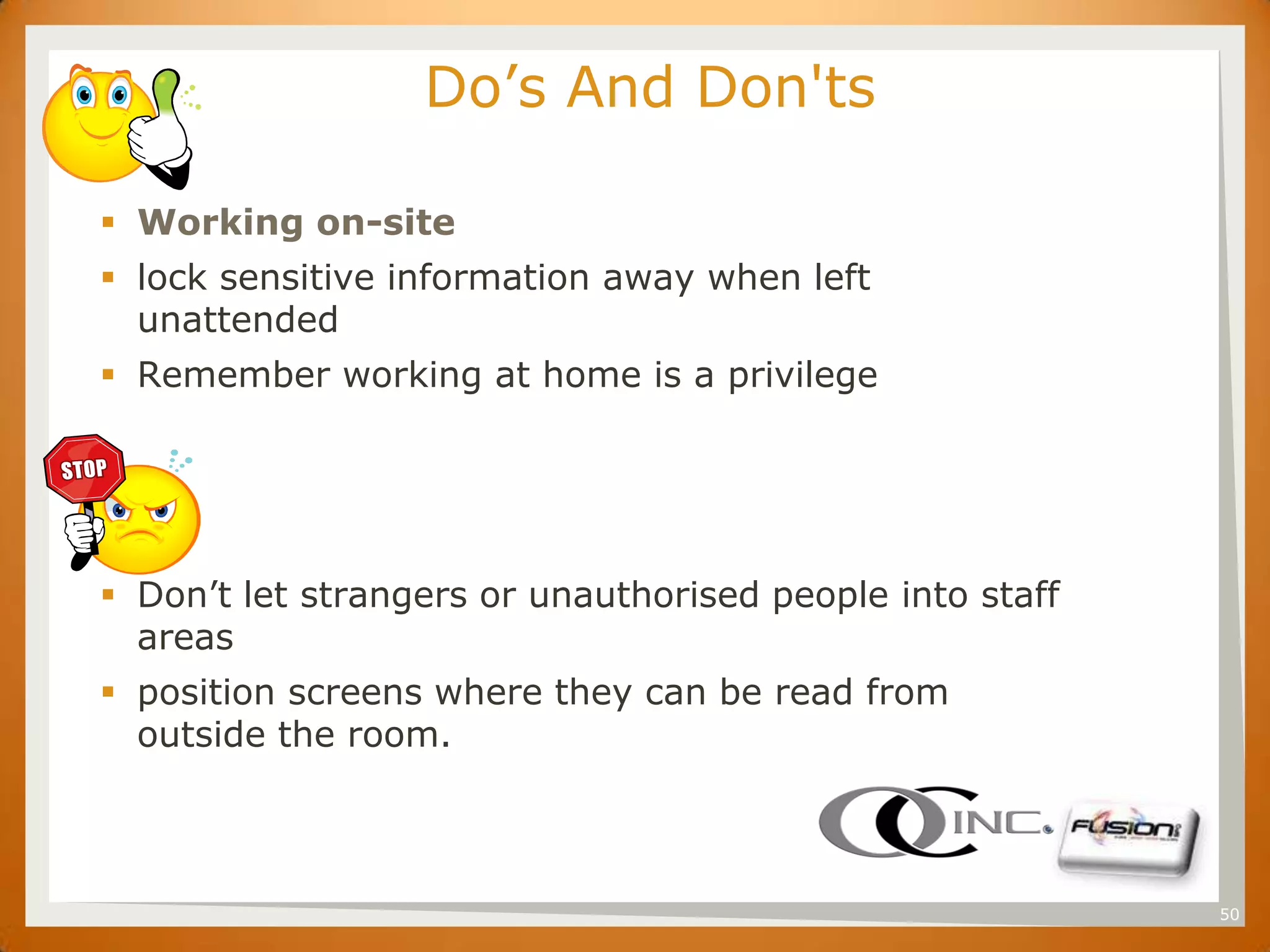 SET                     Do’s And Don'ts

       Working on-site
       lock sensitive information away when left
        unattended
       Remember working at home is a privilege




       Don’t let strangers or unauthorised people into staff
        areas
       position screens where they can be read from
        outside the room.



                                                                50
 