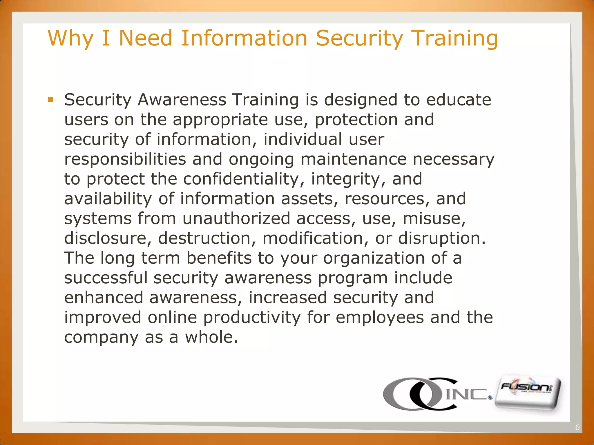 SET   Why I Need Information Security Training

       Security Awareness Training is designed to educate
        users on the appropriate use, protection and
        security of information, individual user
        responsibilities and ongoing maintenance necessary
        to protect the confidentiality, integrity, and
        availability of information assets, resources, and
        systems from unauthorized access, use, misuse,
        disclosure, destruction, modification, or disruption.
        The long term benefits to your organization of a
        successful security awareness program include
        enhanced awareness, increased security and
        improved online productivity for employees and the
        company as a whole.




                                                                6
 