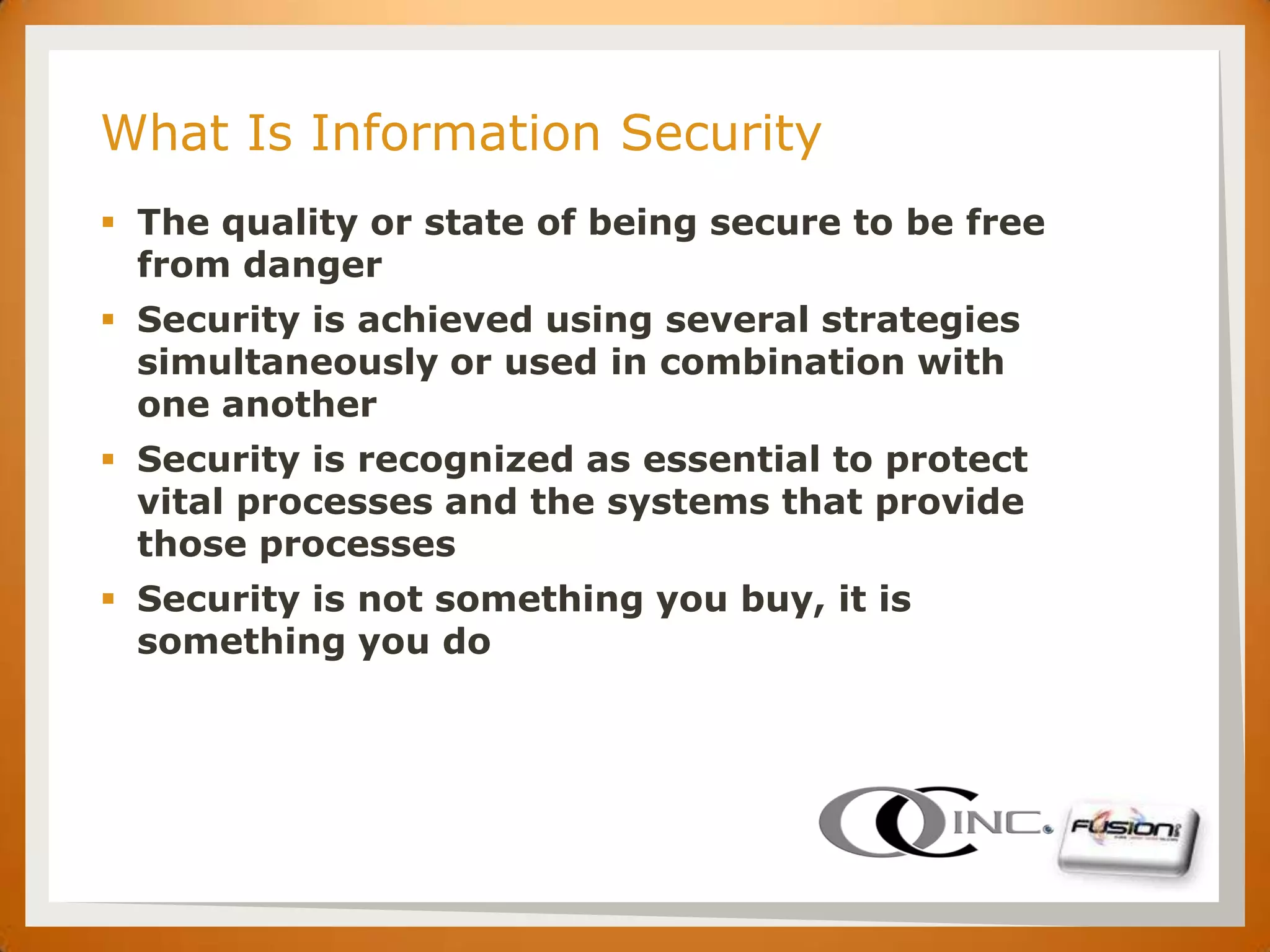 SET

      What Is Information Security
       The quality or state of being secure to be free
        from danger
       Security is achieved using several strategies
        simultaneously or used in combination with
        one another
       Security is recognized as essential to protect
        vital processes and the systems that provide
        those processes
       Security is not something you buy, it is
        something you do
 
