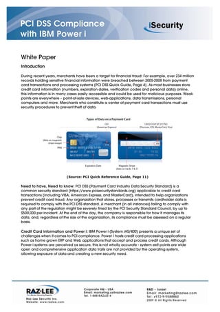 PCI DSS Compliance
with IBM Power i

White Paper
Introduction

During recent years, merchants have been a target for financial fraud: For example, over 234 million
records holding sensitive financial information were breached between 2005-2008 from payment
card transactions and processing systems [PCI DSS Quick Guide, Page 4]. As most businesses store
credit card information (numbers, expiration dates, verification codes and personal data) online,
this information is in many cases easily accessible and could be used for malicious purposes. Weak
points are everywhere – point-of-sale devices, web-applications, data transmissions, personal
computers and more. Merchants who constitute a center of payment card transactions must use
security procedures to prevent theft of data.




                           (Source: PCI Quick Reference Guide, Page 11)


Need to have, Need to know: PCI DSS (Payment Card Industry Data Security Standard) is a
common security standard (https://www.pcisecuritystandards.org) applicable to credit card
transactions (including VISA, American Express, and MasterCard), intended to help organizations
prevent credit card fraud. Any organization that stores, processes or transmits cardholder data is
required to comply with the PCI DSS standard. A merchant (in all instances) failing to comply with
any part of the regulation might be severely fined by the PCI Security Standard Council, by up to
$500,000 per incident. At the end of the day, the company is responsible for how it manages its
data, and, regardless of the size of the organization, its compliance must be assessed on a regular
basis.

Credit Card information and Power i: IBM Power i (System iAS/400) presents a unique set of
challenges when it comes to PCI compliance. Power i hosts credit card processing applications
such as home grown ERP and Web applications that accept and process credit cards. Although
Power i systems are perceived as secure, this is not wholly accurate - system exit points are wide
open and comprehensive application data trails are not provided by the operating system,
allowing exposure of data and creating a new security need.
 