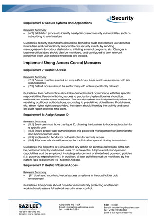 Requirement 6: Secure Systems and Applications

Relevant Summary
• [6.2] Establish a process to identify newly-discovered security vulnerabilities, such as
    subscribing to alert services

Guidelines: Security mechanisms should be defined to audit and capture user activities
in real-time and automatically respond to any security event – by sending
messages/alerts to various destinations, initiating external programs, etc. Changes in
business-critical data should also be monitored, and configured to alert relevant
personnel when user-defined thresholds are crossed.


Implement Strong Access Control Measures
Requirement 7: Restrict Access

Relevant Summary
• [7.1] Access must be granted on a need-to-know basis and in accordance with job
    responsibilities
• [7.2] Default access should be set to “deny all” unless specifically allowed

Guidelines: User authorizations should be defined in strict accordance with their specific
responsibilities. Personnel having access to production/system libraries should be
restricted and continuously monitored. The security system should dynamically allow for
receiving additional authorizations, according to pre-defined dates/times, IP addresses,
etc. When higher rights are provided, the system should then log the activity and send
an audit report and real-time alerts.

Requirement 8: Assign Unique ID

Relevant Summary
• [8.1] Every user must have a unique ID, allowing the business to trace each action to
    a specific user
• [8.2] Ensure proper user authentication and password management for administrator
    and non-consumer users
• [8.3] Implement a two-factor authentication for remote access
• [8.4] All passwords should be encrypted both in storage and during transmission

Guidelines: The objective is to ensure that any action on sensitive cardholder data can
be performed only by authorized users. To achieve this, full password management
capabilities must be employed, including enforcement of site-defined password policies
(i.e. password expiration time). In addition, all user activities must be monitored by the
system (see Requirement 10 – Monitor Access).

Requirement 9: Restrict Physical Access

Relevant Summary
•   [9.1] Limit and monitor physical access to systems in the cardholder data
    environment

Guidelines: Companies should consider automatically protecting unattended
workstations to assure full network security server control.
 