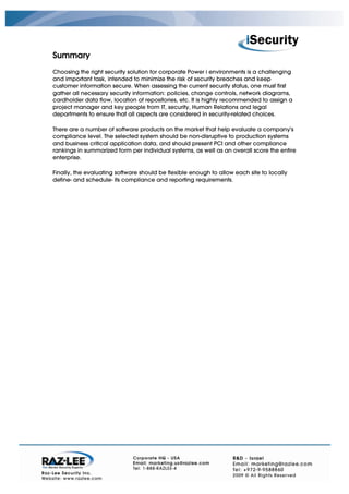 Summary
Choosing the right security solution for corporate Power i environments is a challenging
and important task, intended to minimize the risk of security breaches and keep
customer information secure. When assessing the current security status, one must first
gather all necessary security information: policies, change controls, network diagrams,
cardholder data flow, location of repositories, etc. It is highly recommended to assign a
project manager and key people from IT, security, Human Relations and legal
departments to ensure that all aspects are considered in security-related choices.

There are a number of software products on the market that help evaluate a company's
compliance level. The selected system should be non-disruptive to production systems
and business critical application data, and should present PCI and other compliance
rankings in summarized form per individual systems, as well as an overall score the entire
enterprise.

Finally, the evaluating software should be flexible enough to allow each site to locally
define- and schedule- its compliance and reporting requirements.
 