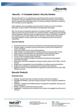 iSecurity – A Complete System i Security Solution
Raz-Lee's iSecurity™ is a comprehensive user-friendly security solution for the System i
environment. iSecurity addresses insider threat, external security risks, and the need to
protect business-critical application data, as well as providing for effortless compliance
with mandatory security regulation.

Taken together, these capabilities make iSecurity the solution of choice for System i
Managers, Auditors, System Administrators and Application Managers.

With over 25 years of experience gained in thousands of System i installations, iSecurity
offers an end-to-end security solution for companies' System i infrastructure and business-
critical databases. iSecurity ensures successful security audits and effortless compliance
with regulations such as SOX, HIPAA and PCI. Moreover, it dramatically reduces the
resources needed to monitor activity even as it increases the power of its security
capabilities.

iSecurity Features

•   End-to-end solution for achieving compliance and preventing security breaches
•   Modular design comprising numerous stand-alone solutions that integrate into
    custom packages
•   Advanced network access and auditing solutions
•   Highly flexible and easily scalable, including network access simulation mode
•   Built-in reports, report generator, and scheduler for total reporting support
•   Best-Fit algorithm proven especially efficient in large environments
•   Choice of GUI and green-screen interfaces
•   Advanced user profile management reporting including allocating specific
    authorities as needed
•   Multi-system reporting capabilities including e-mailing reports in PDF, HTML, and CSV
    formats
•   Single-screen management and administration of multiple servers and partitions
•   Single-view compliance scorecard report for all servers and partitions
•   Real-time network access, QAUDJRN and application data alerts sent to e-mail, SMS,
    SYSLOG and more

iSecurity Products
Prevention Pack

•   Firewall - secures every type of network access to and from the System i.
•   Visualizer for Firewall - provides at-a-glance graphic views of log data collected by
    Firewall.
•   Password - integrates all OS/400 password management capabilities, blocking non-
    secure passwords.
•   Screen - protects unattended terminal screens.
•   Assessment - analyzes security definitions and values, and suggests corrections and
    solutions.
 