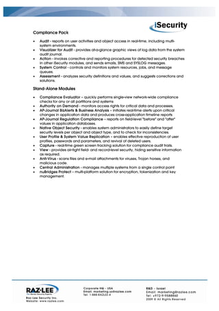 Compliance Pack

•   Audit - reports on user activities and object access in real-time, including multi-
    system environments.
•   Visualizer for Audit - provides at-a-glance graphic views of log data from the system
    audit journal.
•   Action - invokes corrective and reporting procedures for detected security breaches
    in other iSecurity modules, and sends emails, SMS and SYSLOG messages.
•   System Control - controls and monitors system resources, jobs, and message
    queues.
•   Assessment - analyzes security definitions and values, and suggests corrections and
    solutions.

Stand-Alone Modules

•   Compliance Evaluator – quickly performs single-view network-wide compliance
    checks for any or all partitions and systems
•   Authority on Demand - monitors access rights for critical data and processes.
•   AP-Journal BizAlerts & Business Analysis – initiates real-time alerts upon critical
    changes in application data and produces cross-application timeline reports
•   AP-Journal Regulation Compliance – reports on field-level "before" and "after"
    values in application databases.
•   Native Object Security - enables system administrators to easily define target
    security levels per object and object type, and to check for inconsistencies.
•   User Profile & System Value Replication – enables effective reproduction of user
    profiles, passwords and parameters, and revival of deleted users.
•   Capture - real-time green screen tracking solution for compliance audit trails.
•   View - provides air-tight field- and record-level security, hiding sensitive information
    as required.
•   Anti-Virus - scans files and e-mail attachments for viruses, Trojan horses, and
    malicious code.
•   Central Administration - manages multiple systems from a single control point
•   nuBridges Protect – multi-platform solution for encryption, tokenization and key
    management.
 