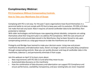 Complimentary Webinar:
PCI Compliance Without Compensating Controls
How to Take your Mainframe Out of Scope


Complying with PCI is not easy. For the past 7 years organizations have found themselves in a
perennial battle to not just comply with PCI but to keep pace with its evolution. PCI DSS v2.0 does
not make that task any easier. Now it requires all stored cardholder data to be identified, then
protected or deleted.
With older technologies and techniques now appearing almost obsolete, companies are asking
themselves what their long term plan is to address PCI Compliance. With the vast amounts of
structured and unstructured data stored in the Mainframe, they’ve been forced to rely upon
compensating controls as a stop-gap measure to take the mainframe out of scope.

Protegrity and Xbridge have teamed to make your decision easier. Using new and proven
mainframe discovery and tokenization tools, there’s no longer a need to annually delay compliance
through compensating controls. Now you can quickly discover and map all cardholder data in the
mainframe, tokenize it, and permanently eliminate it from scope.

Join this webcast on April 12 to learn more about:
•   New requirements with PCI DSS 2.0 and what they mean to you
•   Automated data discovery on the mainframe
•   How the combination of data discovery and tokenization can support PCI Compliance and
    ensure performance, availability, transparency, and your existing SLAs are never impacted
 