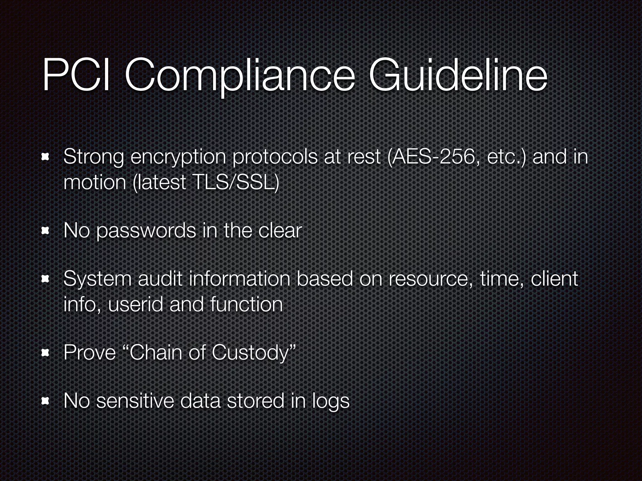 PCI Compliance Guideline
Strong encryption protocols at rest (AES-256, etc.) and in
motion (latest TLS/SSL)
No passwords in the clear
System audit information based on resource, time, client
info, userid and function
Prove “Chain of Custody”
No sensitive data stored in logs
 