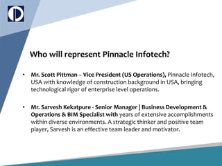 Who will represent Pinnacle Infotech?
• Mr. Scott Pittman – Vice President (US Operations), Pinnacle Infotech,
USA with knowledge of construction background in USA, bringing
technological rigor of enterprise level operations.
• Mr. Sarvesh Kekatpure - Senior Manager | Business Development &
Operations & BIM Specialist with years of extensive accomplishments
within diverse environments. A strategic thinker and positive team
player, Sarvesh is an effective team leader and motivator.
 