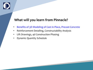 What will you learn from Pinnacle?
• Benefits of 3D Modeling of Cast in Place, Precast Concrete
• Reinforcement Detailing, Constructability Analysis
• Lift Drawings, 4d Construction Phasing
• Dynamic Quantity Schedule
 