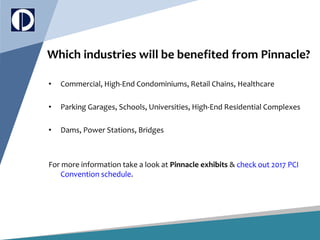 Which industries will be benefited from Pinnacle?
• Commercial, High-End Condominiums, Retail Chains, Healthcare
• Parking Garages, Schools, Universities, High-End Residential Complexes
• Dams, Power Stations, Bridges
For more information take a look at Pinnacle exhibits & check out 2017 PCI
Convention schedule.
 
