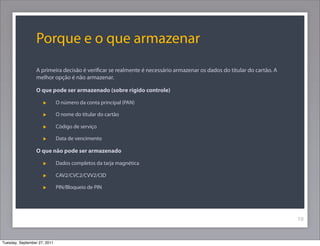 Porque e o que armazenar
A primeira decisão é veriﬁcar se realmente é necessário armazenar os dados do titular do cartão. A
melhor opção é não armazenar.
O que pode ser armazenado (sobre rígido controle)
O número da conta principal (PAN)
O nome do titular do cartão
Código de serviço
Data de vencimento
O que não pode ser armazenado
Dados completos da tarja magnética
CAV2/CVC2/CVV2/CID
PIN/Bloqueio de PIN
10
Tuesday, September 27, 2011
 