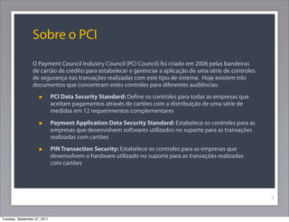Sobre o PCI
O Payment Council Industry Council (PCI Council) foi criado em 2006 pelas bandeiras
de cartão de crédito para estabelecer e gerenciar a aplicação de uma série de controles
de segurança nas transações realizadas com este tipo de sistema. Hoje existem três
documentos que concentram estes controles para diferentes audiências:
PCI Data Security Standard: Deﬁne os controles para todas as empresas que
aceitam pagamentos através de cartões com a distribuição de uma série de
medidas em 12 requerimentos complementares
Payment Application Data Security Standard: Estabelece os controles para as
empresas que desenvolvem softwares utilizados no suporte para as transações
realizadas com cartões
PIN Transaction Security: Estabelece os controles para as empresas que
desenvolvem o hardware utilizado no suporte para as transações realizadas
com cartões
2
Tuesday, September 27, 2011
 