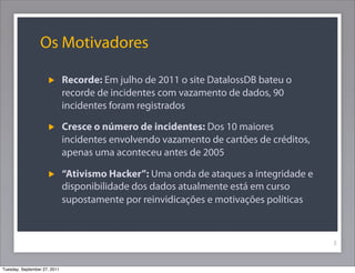 Os Motivadores
Recorde: Em julho de 2011 o site DatalossDB bateu o
recorde de incidentes com vazamento de dados, 90
incidentes foram registrados
Cresce o número de incidentes: Dos 10 maiores
incidentes envolvendo vazamento de cartões de créditos,
apenas uma aconteceu antes de 2005
“Ativismo Hacker”: Uma onda de ataques a integridade e
disponibilidade dos dados atualmente está em curso
supostamente por reinvidicações e motivações políticas
3
Tuesday, September 27, 2011
 