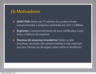 Os Motivadores
SONY PSN: Dados de 77 milhões de usuários foram
comprometidos e prejuízos estimados em US$ 1.5 Bilhão
Diginotar: Comprometimento de seus certiﬁcados o que
levou a falência da empresa
Dezenas de empresas brasileiros: Todos os dias
empresas nacionais são comprometidas e não reportam
aos seus clientes ou divulgam notas sobre os incidentes
4
Tuesday, September 27, 2011
 