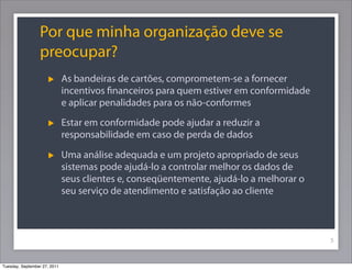 Por que minha organização deve se
preocupar?
As bandeiras de cartões, comprometem-se a fornecer
incentivos ﬁnanceiros para quem estiver em conformidade
e aplicar penalidades para os não-conformes
Estar em conformidade pode ajudar a reduzir a
responsabilidade em caso de perda de dados
Uma análise adequada e um projeto apropriado de seus
sistemas pode ajudá-lo a controlar melhor os dados de
seus clientes e, conseqüentemente, ajudá-lo a melhorar o
seu serviço de atendimento e satisfação ao cliente
5
Tuesday, September 27, 2011
 