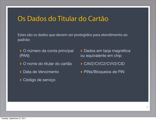 Os Dados do Titular do Cartão
Estes são os dados que devem ser protegidos para atendimento ao
padrão:
9
‣ O número da conta principal
(PAN)
‣ O nome do titular do cartão
‣ Data de Vencimento
‣ Código de serviço
‣ Dados em tarja magnética
ou equivalente em chip
‣ CAV2/CVC2/CVV2/CID
‣ PINs/Bloqueios de PIN
Tuesday, September 27, 2011
 