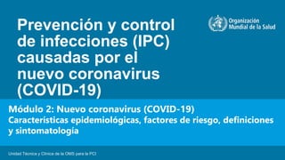 Prevención y control
de infecciones (IPC)
causadas por el
nuevo coronavirus
(COVID-19)
Unidad Técnica y Clínica de la OMS para la PCI
Módulo 2: Nuevo coronavirus (COVID-19)
Características epidemiológicas, factores de riesgo, definiciones
y sintomatología
 