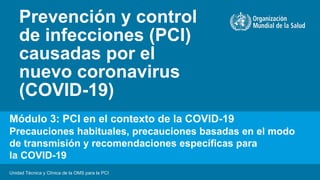 Prevención y control
de infecciones (PCI)
causadas por el
nuevo coronavirus
(COVID-19)
Unidad Técnica y Clínica de la OMS para la PCI
Módulo 3: PCI en el contexto de la COVID-19
Precauciones habituales, precauciones basadas en el modo
de transmisión y recomendaciones específicas para
la COVID-19
 