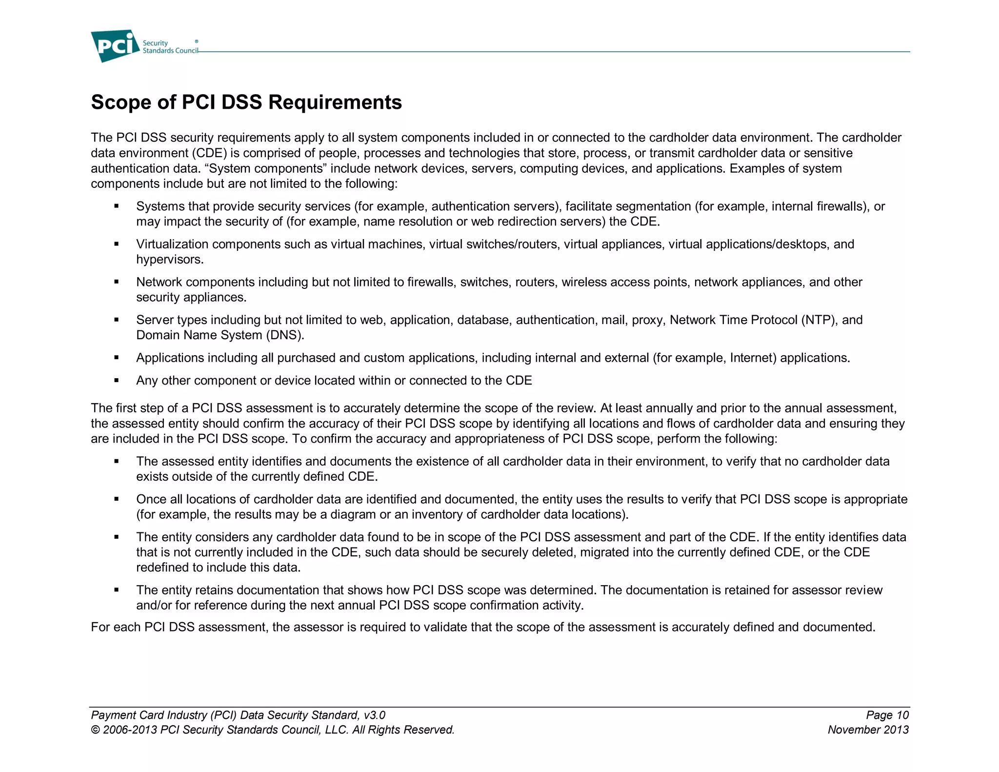 Payment Card Industry (PCI) Data Security Standard, v3.0 Page 10
© 2006-2013 PCI Security Standards Council, LLC. All Rights Reserved. November 2013
Scope of PCI DSS Requirements
The PCI DSS security requirements apply to all system components included in or connected to the cardholder data environment. The cardholder
data environment (CDE) is comprised of people, processes and technologies that store, process, or transmit cardholder data or sensitive
authentication data. “System components” include network devices, servers, computing devices, and applications. Examples of system
components include but are not limited to the following:
 Systems that provide security services (for example, authentication servers), facilitate segmentation (for example, internal firewalls), or
may impact the security of (for example, name resolution or web redirection servers) the CDE.
 Virtualization components such as virtual machines, virtual switches/routers, virtual appliances, virtual applications/desktops, and
hypervisors.
 Network components including but not limited to firewalls, switches, routers, wireless access points, network appliances, and other
security appliances.
 Server types including but not limited to web, application, database, authentication, mail, proxy, Network Time Protocol (NTP), and
Domain Name System (DNS).
 Applications including all purchased and custom applications, including internal and external (for example, Internet) applications.
 Any other component or device located within or connected to the CDE
The first step of a PCI DSS assessment is to accurately determine the scope of the review. At least annually and prior to the annual assessment,
the assessed entity should confirm the accuracy of their PCI DSS scope by identifying all locations and flows of cardholder data and ensuring they
are included in the PCI DSS scope. To confirm the accuracy and appropriateness of PCI DSS scope, perform the following:
 The assessed entity identifies and documents the existence of all cardholder data in their environment, to verify that no cardholder data
exists outside of the currently defined CDE.
 Once all locations of cardholder data are identified and documented, the entity uses the results to verify that PCI DSS scope is appropriate
(for example, the results may be a diagram or an inventory of cardholder data locations).
 The entity considers any cardholder data found to be in scope of the PCI DSS assessment and part of the CDE. If the entity identifies data
that is not currently included in the CDE, such data should be securely deleted, migrated into the currently defined CDE, or the CDE
redefined to include this data.
 The entity retains documentation that shows how PCI DSS scope was determined. The documentation is retained for assessor review
and/or for reference during the next annual PCI DSS scope confirmation activity.
For each PCI DSS assessment, the assessor is required to validate that the scope of the assessment is accurately defined and documented.
 