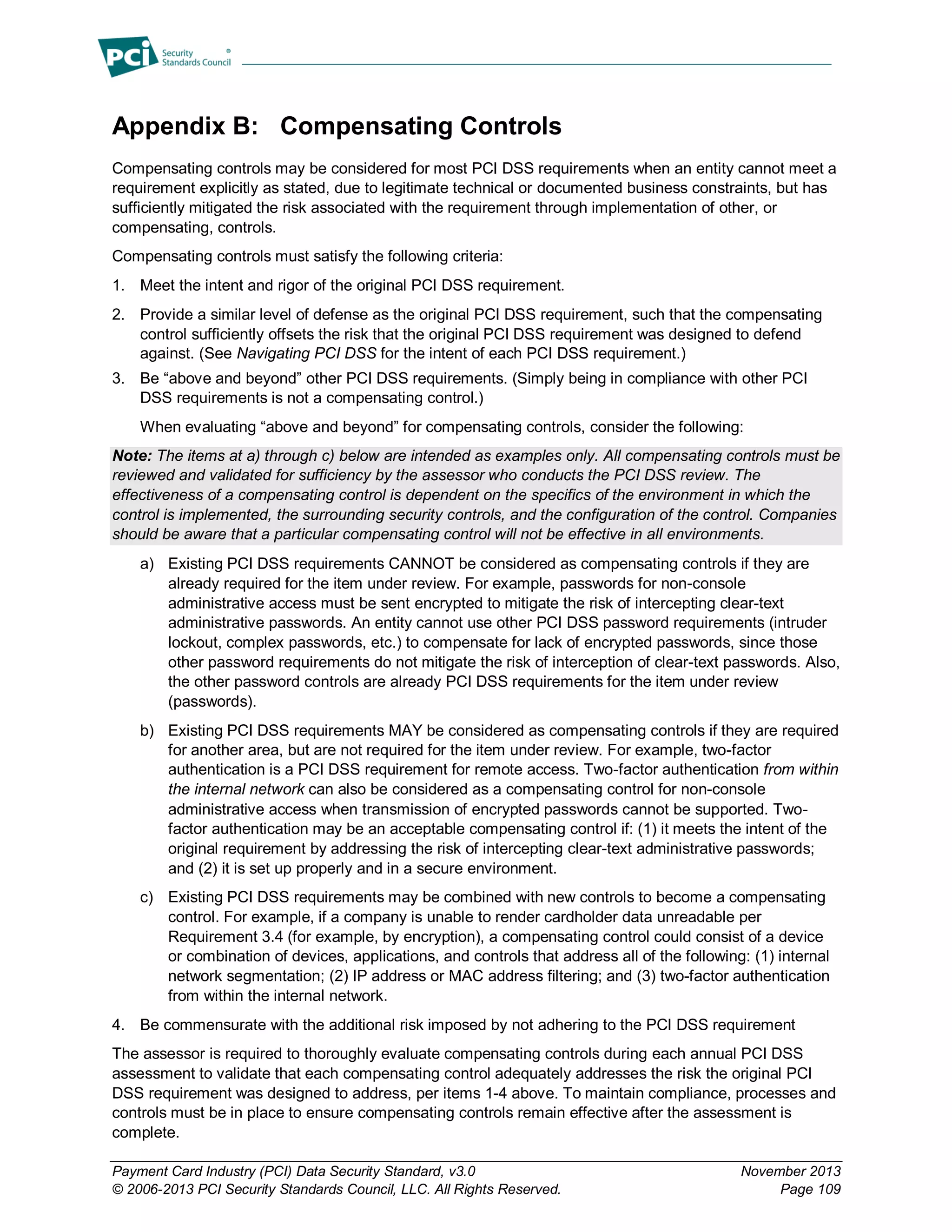 Payment Card Industry (PCI) Data Security Standard, v3.0 November 2013
© 2006-2013 PCI Security Standards Council, LLC. All Rights Reserved. Page 109
Appendix B: Compensating Controls
Compensating controls may be considered for most PCI DSS requirements when an entity cannot meet a
requirement explicitly as stated, due to legitimate technical or documented business constraints, but has
sufficiently mitigated the risk associated with the requirement through implementation of other, or
compensating, controls.
Compensating controls must satisfy the following criteria:
1. Meet the intent and rigor of the original PCI DSS requirement.
2. Provide a similar level of defense as the original PCI DSS requirement, such that the compensating
control sufficiently offsets the risk that the original PCI DSS requirement was designed to defend
against. (See Navigating PCI DSS for the intent of each PCI DSS requirement.)
3. Be “above and beyond” other PCI DSS requirements. (Simply being in compliance with other PCI
DSS requirements is not a compensating control.)
When evaluating “above and beyond” for compensating controls, consider the following:
Note: The items at a) through c) below are intended as examples only. All compensating controls must be
reviewed and validated for sufficiency by the assessor who conducts the PCI DSS review. The
effectiveness of a compensating control is dependent on the specifics of the environment in which the
control is implemented, the surrounding security controls, and the configuration of the control. Companies
should be aware that a particular compensating control will not be effective in all environments.
a) Existing PCI DSS requirements CANNOT be considered as compensating controls if they are
already required for the item under review. For example, passwords for non-console
administrative access must be sent encrypted to mitigate the risk of intercepting clear-text
administrative passwords. An entity cannot use other PCI DSS password requirements (intruder
lockout, complex passwords, etc.) to compensate for lack of encrypted passwords, since those
other password requirements do not mitigate the risk of interception of clear-text passwords. Also,
the other password controls are already PCI DSS requirements for the item under review
(passwords).
b) Existing PCI DSS requirements MAY be considered as compensating controls if they are required
for another area, but are not required for the item under review. For example, two-factor
authentication is a PCI DSS requirement for remote access. Two-factor authentication from within
the internal network can also be considered as a compensating control for non-console
administrative access when transmission of encrypted passwords cannot be supported. Two-
factor authentication may be an acceptable compensating control if: (1) it meets the intent of the
original requirement by addressing the risk of intercepting clear-text administrative passwords;
and (2) it is set up properly and in a secure environment.
c) Existing PCI DSS requirements may be combined with new controls to become a compensating
control. For example, if a company is unable to render cardholder data unreadable per
Requirement 3.4 (for example, by encryption), a compensating control could consist of a device
or combination of devices, applications, and controls that address all of the following: (1) internal
network segmentation; (2) IP address or MAC address filtering; and (3) two-factor authentication
from within the internal network.
4. Be commensurate with the additional risk imposed by not adhering to the PCI DSS requirement
The assessor is required to thoroughly evaluate compensating controls during each annual PCI DSS
assessment to validate that each compensating control adequately addresses the risk the original PCI
DSS requirement was designed to address, per items 1-4 above. To maintain compliance, processes and
controls must be in place to ensure compensating controls remain effective after the assessment is
complete.
 