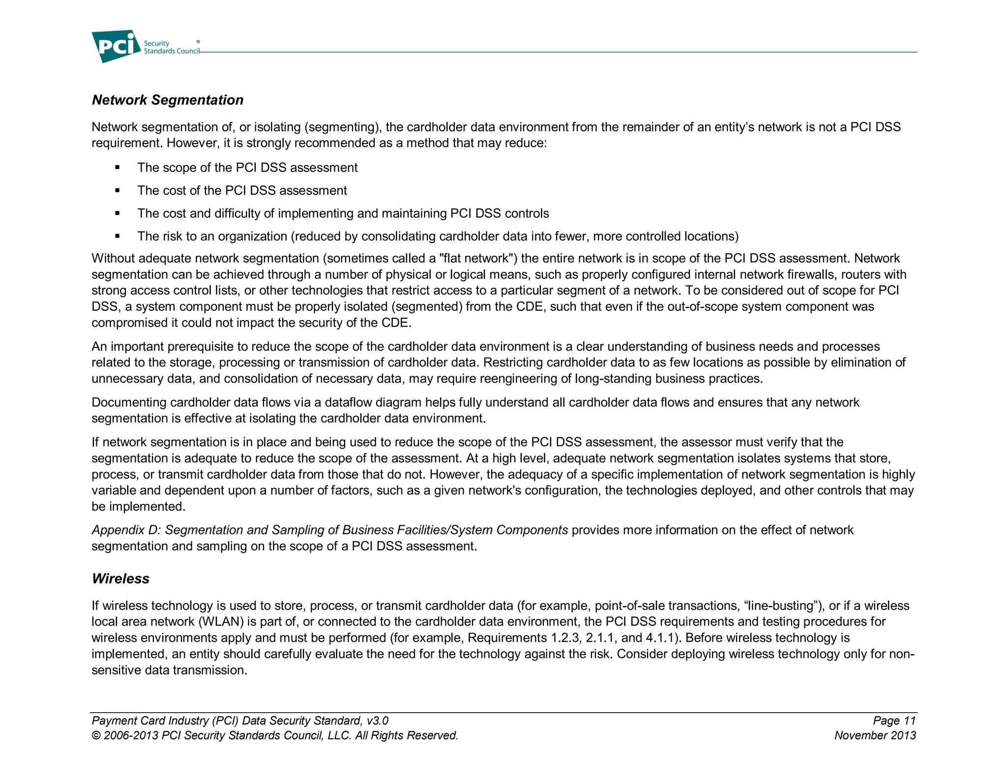 Payment Card Industry (PCI) Data Security Standard, v3.0 Page 11
© 2006-2013 PCI Security Standards Council, LLC. All Rights Reserved. November 2013
Network Segmentation
Network segmentation of, or isolating (segmenting), the cardholder data environment from the remainder of an entity’s network is not a PCI DSS
requirement. However, it is strongly recommended as a method that may reduce:
 The scope of the PCI DSS assessment
 The cost of the PCI DSS assessment
 The cost and difficulty of implementing and maintaining PCI DSS controls
 The risk to an organization (reduced by consolidating cardholder data into fewer, more controlled locations)
Without adequate network segmentation (sometimes called a "flat network") the entire network is in scope of the PCI DSS assessment. Network
segmentation can be achieved through a number of physical or logical means, such as properly configured internal network firewalls, routers with
strong access control lists, or other technologies that restrict access to a particular segment of a network. To be considered out of scope for PCI
DSS, a system component must be properly isolated (segmented) from the CDE, such that even if the out-of-scope system component was
compromised it could not impact the security of the CDE.
An important prerequisite to reduce the scope of the cardholder data environment is a clear understanding of business needs and processes
related to the storage, processing or transmission of cardholder data. Restricting cardholder data to as few locations as possible by elimination of
unnecessary data, and consolidation of necessary data, may require reengineering of long-standing business practices.
Documenting cardholder data flows via a dataflow diagram helps fully understand all cardholder data flows and ensures that any network
segmentation is effective at isolating the cardholder data environment.
If network segmentation is in place and being used to reduce the scope of the PCI DSS assessment, the assessor must verify that the
segmentation is adequate to reduce the scope of the assessment. At a high level, adequate network segmentation isolates systems that store,
process, or transmit cardholder data from those that do not. However, the adequacy of a specific implementation of network segmentation is highly
variable and dependent upon a number of factors, such as a given network's configuration, the technologies deployed, and other controls that may
be implemented.
Appendix D: Segmentation and Sampling of Business Facilities/System Components provides more information on the effect of network
segmentation and sampling on the scope of a PCI DSS assessment.
Wireless
If wireless technology is used to store, process, or transmit cardholder data (for example, point-of-sale transactions, “line-busting”), or if a wireless
local area network (WLAN) is part of, or connected to the cardholder data environment, the PCI DSS requirements and testing procedures for
wireless environments apply and must be performed (for example, Requirements 1.2.3, 2.1.1, and 4.1.1). Before wireless technology is
implemented, an entity should carefully evaluate the need for the technology against the risk. Consider deploying wireless technology only for non-
sensitive data transmission.
 