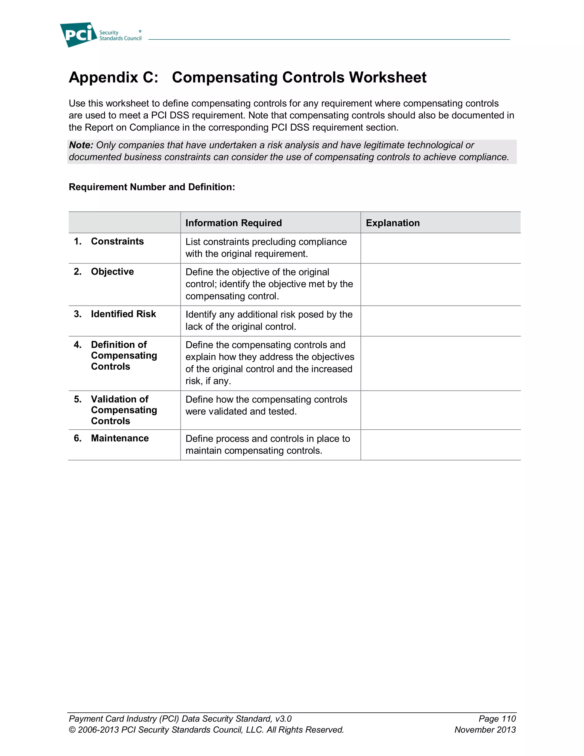 Payment Card Industry (PCI) Data Security Standard, v3.0 Page 110
© 2006-2013 PCI Security Standards Council, LLC. All Rights Reserved. November 2013
Appendix C: Compensating Controls Worksheet
Use this worksheet to define compensating controls for any requirement where compensating controls
are used to meet a PCI DSS requirement. Note that compensating controls should also be documented in
the Report on Compliance in the corresponding PCI DSS requirement section.
Note: Only companies that have undertaken a risk analysis and have legitimate technological or
documented business constraints can consider the use of compensating controls to achieve compliance.
Requirement Number and Definition:
Information Required Explanation
1. Constraints List constraints precluding compliance
with the original requirement.
2. Objective Define the objective of the original
control; identify the objective met by the
compensating control.
3. Identified Risk Identify any additional risk posed by the
lack of the original control.
4. Definition of
Compensating
Controls
Define the compensating controls and
explain how they address the objectives
of the original control and the increased
risk, if any.
5. Validation of
Compensating
Controls
Define how the compensating controls
were validated and tested.
6. Maintenance Define process and controls in place to
maintain compensating controls.
 