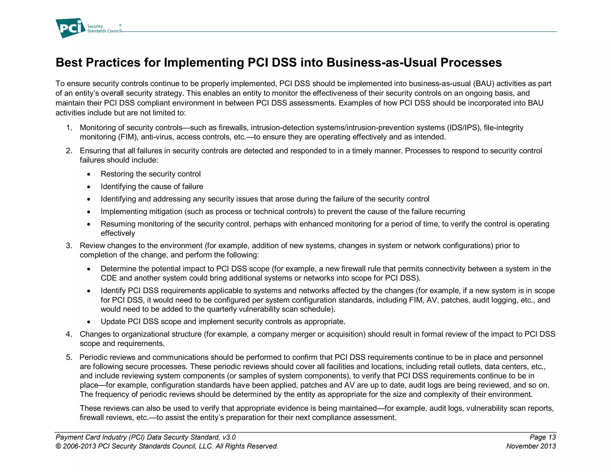Payment Card Industry (PCI) Data Security Standard, v3.0 Page 13
© 2006-2013 PCI Security Standards Council, LLC. All Rights Reserved. November 2013
Best Practices for Implementing PCI DSS into Business-as-Usual Processes
To ensure security controls continue to be properly implemented, PCI DSS should be implemented into business-as-usual (BAU) activities as part
of an entity’s overall security strategy. This enables an entity to monitor the effectiveness of their security controls on an ongoing basis, and
maintain their PCI DSS compliant environment in between PCI DSS assessments. Examples of how PCI DSS should be incorporated into BAU
activities include but are not limited to:
1. Monitoring of security controls—such as firewalls, intrusion-detection systems/intrusion-prevention systems (IDS/IPS), file-integrity
monitoring (FIM), anti-virus, access controls, etc.—to ensure they are operating effectively and as intended.
2. Ensuring that all failures in security controls are detected and responded to in a timely manner. Processes to respond to security control
failures should include:
 Restoring the security control
 Identifying the cause of failure
 Identifying and addressing any security issues that arose during the failure of the security control
 Implementing mitigation (such as process or technical controls) to prevent the cause of the failure recurring
 Resuming monitoring of the security control, perhaps with enhanced monitoring for a period of time, to verify the control is operating
effectively
3. Review changes to the environment (for example, addition of new systems, changes in system or network configurations) prior to
completion of the change, and perform the following:
 Determine the potential impact to PCI DSS scope (for example, a new firewall rule that permits connectivity between a system in the
CDE and another system could bring additional systems or networks into scope for PCI DSS).
 Identify PCI DSS requirements applicable to systems and networks affected by the changes (for example, if a new system is in scope
for PCI DSS, it would need to be configured per system configuration standards, including FIM, AV, patches, audit logging, etc., and
would need to be added to the quarterly vulnerability scan schedule).
 Update PCI DSS scope and implement security controls as appropriate.
4. Changes to organizational structure (for example, a company merger or acquisition) should result in formal review of the impact to PCI DSS
scope and requirements.
5. Periodic reviews and communications should be performed to confirm that PCI DSS requirements continue to be in place and personnel
are following secure processes. These periodic reviews should cover all facilities and locations, including retail outlets, data centers, etc.,
and include reviewing system components (or samples of system components), to verify that PCI DSS requirements continue to be in
place—for example, configuration standards have been applied, patches and AV are up to date, audit logs are being reviewed, and so on.
The frequency of periodic reviews should be determined by the entity as appropriate for the size and complexity of their environment.
These reviews can also be used to verify that appropriate evidence is being maintained—for example, audit logs, vulnerability scan reports,
firewall reviews, etc.—to assist the entity’s preparation for their next compliance assessment.
 