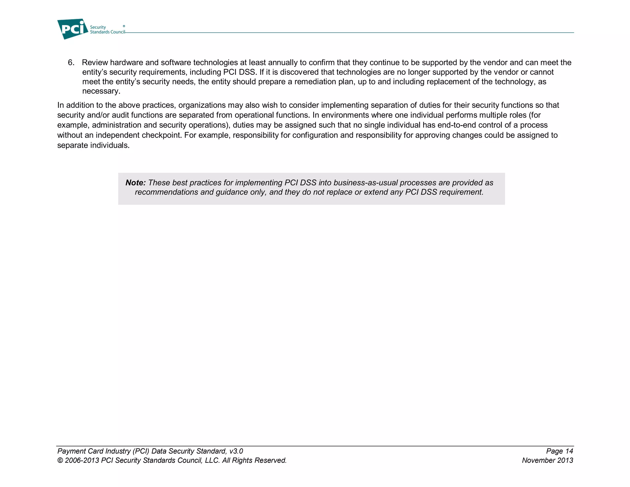 Payment Card Industry (PCI) Data Security Standard, v3.0 Page 14
© 2006-2013 PCI Security Standards Council, LLC. All Rights Reserved. November 2013
6. Review hardware and software technologies at least annually to confirm that they continue to be supported by the vendor and can meet the
entity’s security requirements, including PCI DSS. If it is discovered that technologies are no longer supported by the vendor or cannot
meet the entity’s security needs, the entity should prepare a remediation plan, up to and including replacement of the technology, as
necessary.
In addition to the above practices, organizations may also wish to consider implementing separation of duties for their security functions so that
security and/or audit functions are separated from operational functions. In environments where one individual performs multiple roles (for
example, administration and security operations), duties may be assigned such that no single individual has end-to-end control of a process
without an independent checkpoint. For example, responsibility for configuration and responsibility for approving changes could be assigned to
separate individuals.
Note: These best practices for implementing PCI DSS into business-as-usual processes are provided as
recommendations and guidance only, and they do not replace or extend any PCI DSS requirement.
 