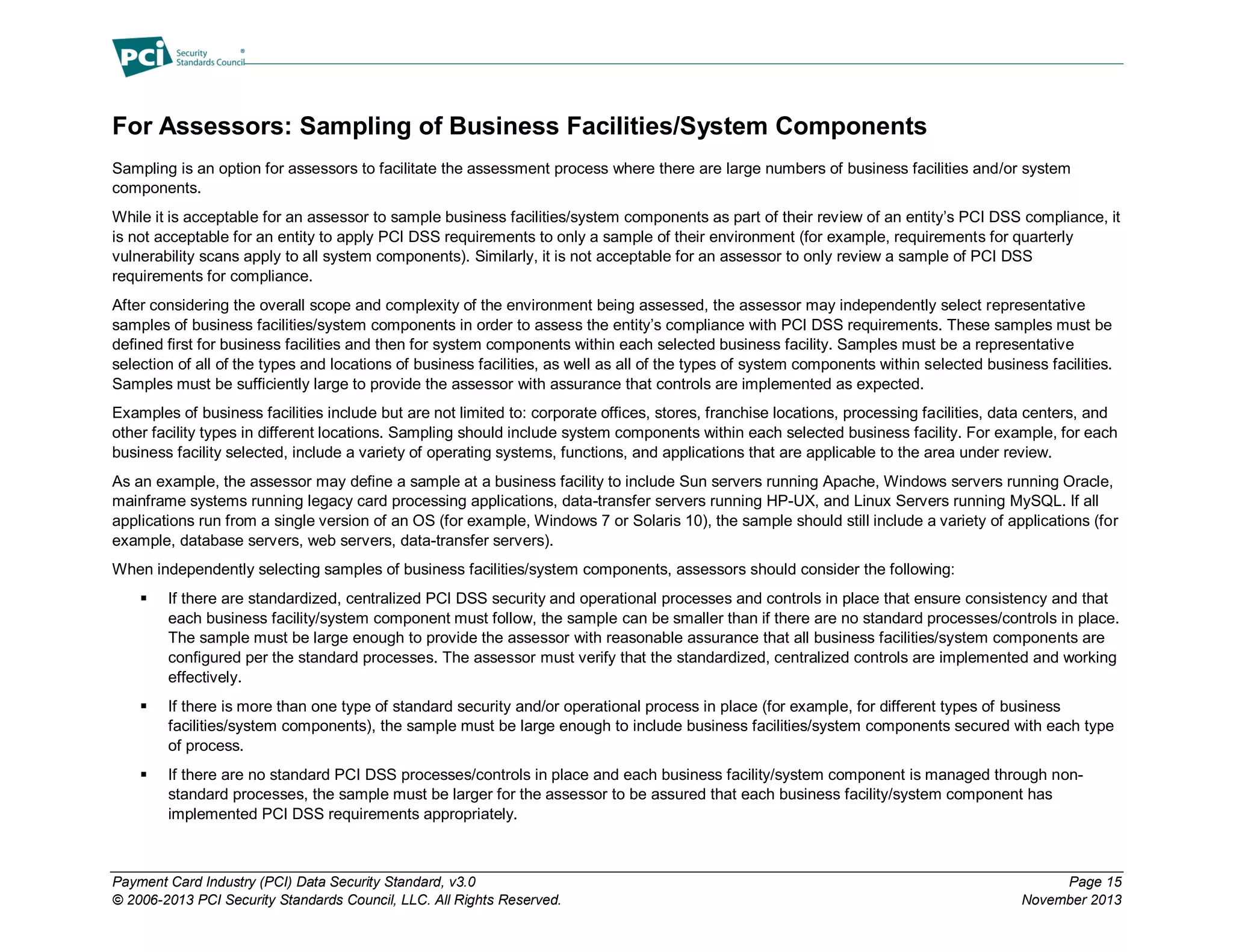 Payment Card Industry (PCI) Data Security Standard, v3.0 Page 15
© 2006-2013 PCI Security Standards Council, LLC. All Rights Reserved. November 2013
For Assessors: Sampling of Business Facilities/System Components
Sampling is an option for assessors to facilitate the assessment process where there are large numbers of business facilities and/or system
components.
While it is acceptable for an assessor to sample business facilities/system components as part of their review of an entity’s PCI DSS compliance, it
is not acceptable for an entity to apply PCI DSS requirements to only a sample of their environment (for example, requirements for quarterly
vulnerability scans apply to all system components). Similarly, it is not acceptable for an assessor to only review a sample of PCI DSS
requirements for compliance.
After considering the overall scope and complexity of the environment being assessed, the assessor may independently select representative
samples of business facilities/system components in order to assess the entity’s compliance with PCI DSS requirements. These samples must be
defined first for business facilities and then for system components within each selected business facility. Samples must be a representative
selection of all of the types and locations of business facilities, as well as all of the types of system components within selected business facilities.
Samples must be sufficiently large to provide the assessor with assurance that controls are implemented as expected.
Examples of business facilities include but are not limited to: corporate offices, stores, franchise locations, processing facilities, data centers, and
other facility types in different locations. Sampling should include system components within each selected business facility. For example, for each
business facility selected, include a variety of operating systems, functions, and applications that are applicable to the area under review.
As an example, the assessor may define a sample at a business facility to include Sun servers running Apache, Windows servers running Oracle,
mainframe systems running legacy card processing applications, data-transfer servers running HP-UX, and Linux Servers running MySQL. If all
applications run from a single version of an OS (for example, Windows 7 or Solaris 10), the sample should still include a variety of applications (for
example, database servers, web servers, data-transfer servers).
When independently selecting samples of business facilities/system components, assessors should consider the following:
 If there are standardized, centralized PCI DSS security and operational processes and controls in place that ensure consistency and that
each business facility/system component must follow, the sample can be smaller than if there are no standard processes/controls in place.
The sample must be large enough to provide the assessor with reasonable assurance that all business facilities/system components are
configured per the standard processes. The assessor must verify that the standardized, centralized controls are implemented and working
effectively.
 If there is more than one type of standard security and/or operational process in place (for example, for different types of business
facilities/system components), the sample must be large enough to include business facilities/system components secured with each type
of process.
 If there are no standard PCI DSS processes/controls in place and each business facility/system component is managed through non-
standard processes, the sample must be larger for the assessor to be assured that each business facility/system component has
implemented PCI DSS requirements appropriately.
 