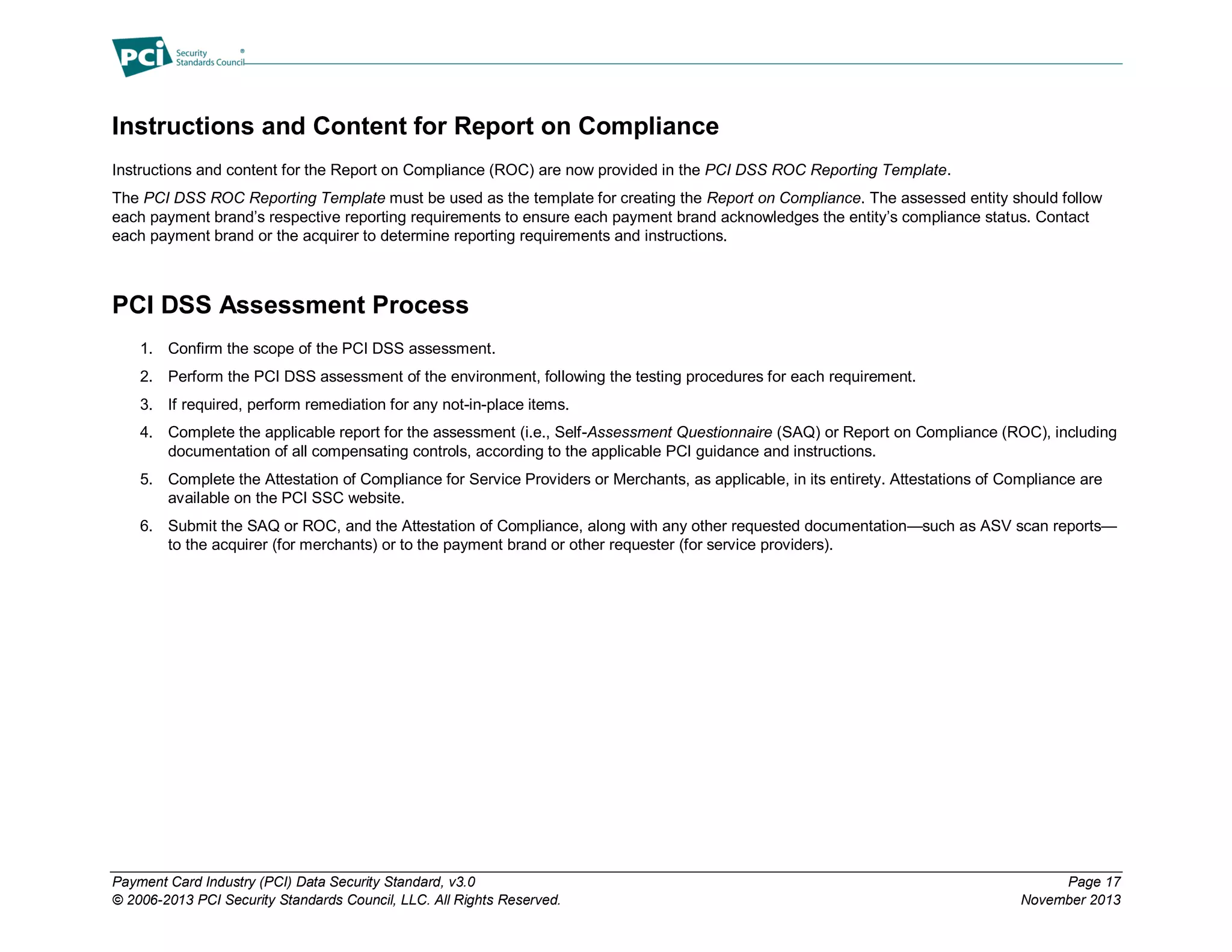 Payment Card Industry (PCI) Data Security Standard, v3.0 Page 17
© 2006-2013 PCI Security Standards Council, LLC. All Rights Reserved. November 2013
Instructions and Content for Report on Compliance
Instructions and content for the Report on Compliance (ROC) are now provided in the PCI DSS ROC Reporting Template.
The PCI DSS ROC Reporting Template must be used as the template for creating the Report on Compliance. The assessed entity should follow
each payment brand’s respective reporting requirements to ensure each payment brand acknowledges the entity’s compliance status. Contact
each payment brand or the acquirer to determine reporting requirements and instructions.
PCI DSS Assessment Process
1. Confirm the scope of the PCI DSS assessment.
2. Perform the PCI DSS assessment of the environment, following the testing procedures for each requirement.
3. If required, perform remediation for any not-in-place items.
4. Complete the applicable report for the assessment (i.e., Self-Assessment Questionnaire (SAQ) or Report on Compliance (ROC), including
documentation of all compensating controls, according to the applicable PCI guidance and instructions.
5. Complete the Attestation of Compliance for Service Providers or Merchants, as applicable, in its entirety. Attestations of Compliance are
available on the PCI SSC website.
6. Submit the SAQ or ROC, and the Attestation of Compliance, along with any other requested documentation—such as ASV scan reports—
to the acquirer (for merchants) or to the payment brand or other requester (for service providers).
 