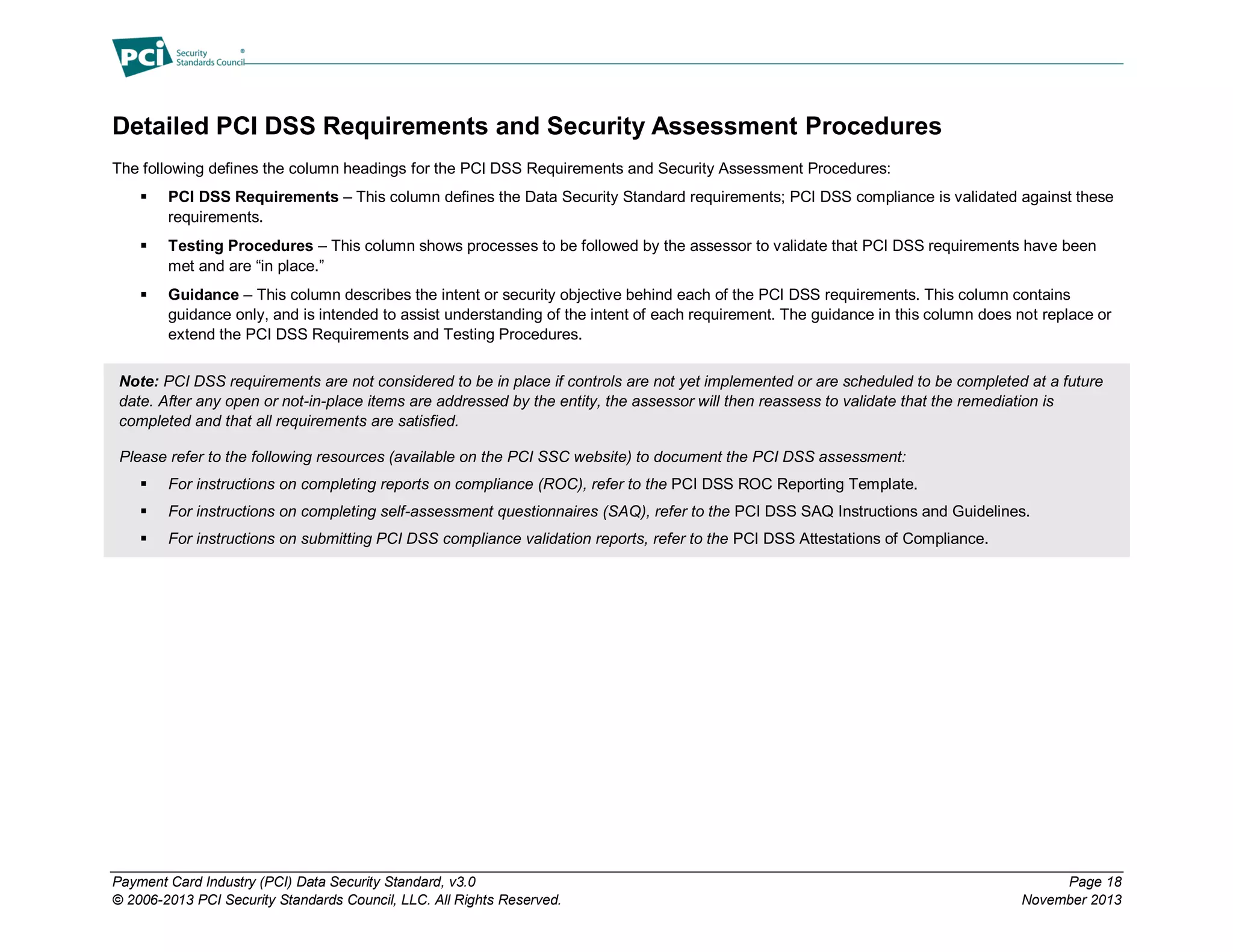 Payment Card Industry (PCI) Data Security Standard, v3.0 Page 18
© 2006-2013 PCI Security Standards Council, LLC. All Rights Reserved. November 2013
Detailed PCI DSS Requirements and Security Assessment Procedures
The following defines the column headings for the PCI DSS Requirements and Security Assessment Procedures:
 PCI DSS Requirements – This column defines the Data Security Standard requirements; PCI DSS compliance is validated against these
requirements.
 Testing Procedures – This column shows processes to be followed by the assessor to validate that PCI DSS requirements have been
met and are “in place.”
 Guidance – This column describes the intent or security objective behind each of the PCI DSS requirements. This column contains
guidance only, and is intended to assist understanding of the intent of each requirement. The guidance in this column does not replace or
extend the PCI DSS Requirements and Testing Procedures.
Note: PCI DSS requirements are not considered to be in place if controls are not yet implemented or are scheduled to be completed at a future
date. After any open or not-in-place items are addressed by the entity, the assessor will then reassess to validate that the remediation is
completed and that all requirements are satisfied.
Please refer to the following resources (available on the PCI SSC website) to document the PCI DSS assessment:
 For instructions on completing reports on compliance (ROC), refer to the PCI DSS ROC Reporting Template.
 For instructions on completing self-assessment questionnaires (SAQ), refer to the PCI DSS SAQ Instructions and Guidelines.
 For instructions on submitting PCI DSS compliance validation reports, refer to the PCI DSS Attestations of Compliance.
 