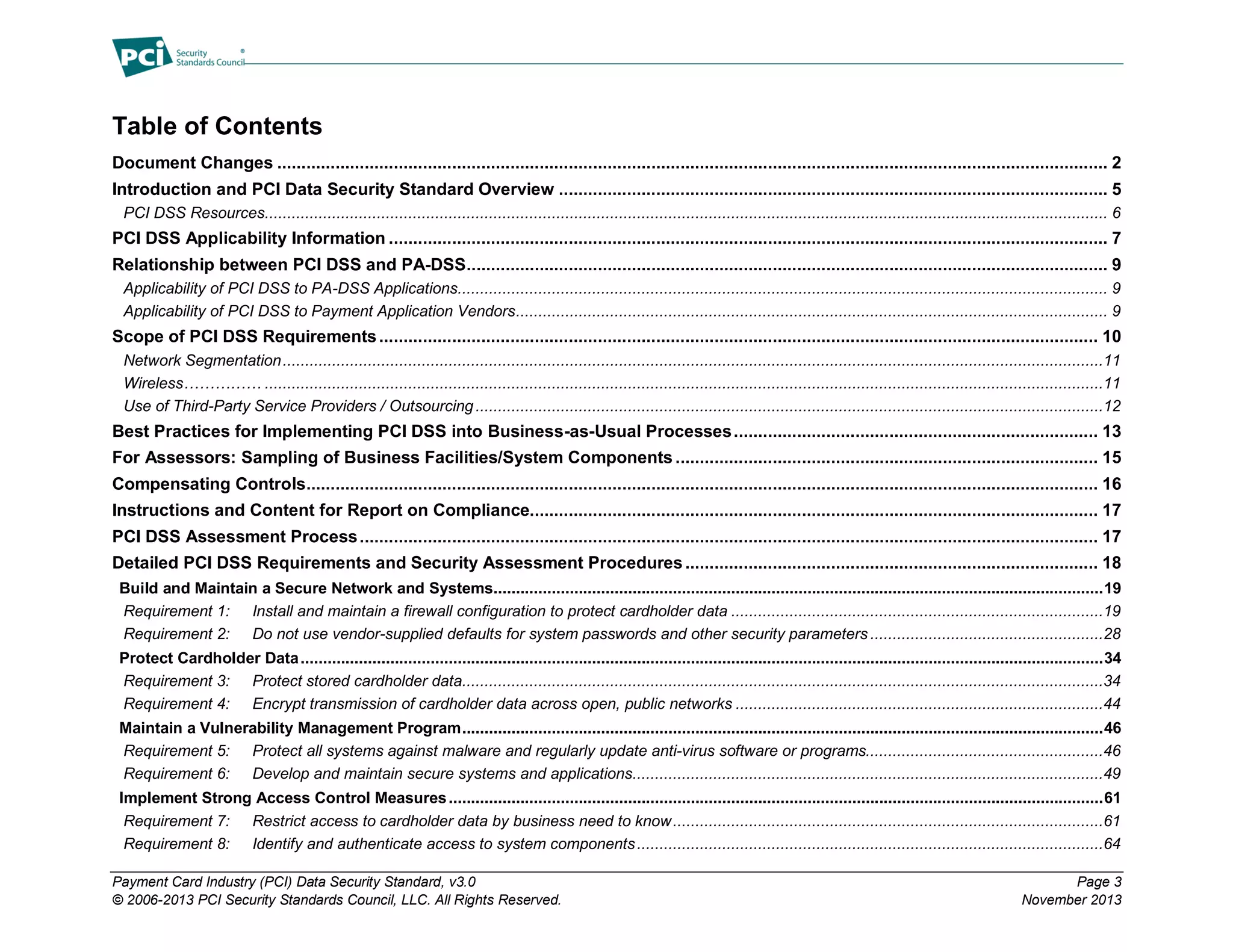 Payment Card Industry (PCI) Data Security Standard, v3.0 Page 3
© 2006-2013 PCI Security Standards Council, LLC. All Rights Reserved. November 2013
Table of Contents
Document Changes ........................................................................................................................................................................... 2
Introduction and PCI Data Security Standard Overview ................................................................................................................. 5
PCI DSS Resources............................................................................................................................................................................................ 6
PCI DSS Applicability Information .................................................................................................................................................... 7
Relationship between PCI DSS and PA-DSS.................................................................................................................................... 9
Applicability of PCI DSS to PA-DSS Applications................................................................................................................................................. 9
Applicability of PCI DSS to Payment Application Vendors.................................................................................................................................... 9
Scope of PCI DSS Requirements.................................................................................................................................................... 10
Network Segmentation.......................................................................................................................................................................................11
Wireless…………… ...........................................................................................................................................................................................11
Use of Third-Party Service Providers / Outsourcing............................................................................................................................................12
Best Practices for Implementing PCI DSS into Business-as-Usual Processes........................................................................... 13
For Assessors: Sampling of Business Facilities/System Components ....................................................................................... 15
Compensating Controls................................................................................................................................................................... 16
Instructions and Content for Report on Compliance..................................................................................................................... 17
PCI DSS Assessment Process........................................................................................................................................................ 17
Detailed PCI DSS Requirements and Security Assessment Procedures..................................................................................... 18
Build and Maintain a Secure Network and Systems........................................................................................................................................19
Requirement 1: Install and maintain a firewall configuration to protect cardholder data ...................................................................................19
Requirement 2: Do not use vendor-supplied defaults for system passwords and other security parameters ....................................................28
Protect Cardholder Data...................................................................................................................................................................................34
Requirement 3: Protect stored cardholder data...............................................................................................................................................34
Requirement 4: Encrypt transmission of cardholder data across open, public networks ..................................................................................44
Maintain a Vulnerability Management Program...............................................................................................................................................46
Requirement 5: Protect all systems against malware and regularly update anti-virus software or programs.....................................................46
Requirement 6: Develop and maintain secure systems and applications.........................................................................................................49
Implement Strong Access Control Measures..................................................................................................................................................61
Requirement 7: Restrict access to cardholder data by business need to know................................................................................................61
Requirement 8: Identify and authenticate access to system components........................................................................................................64
 