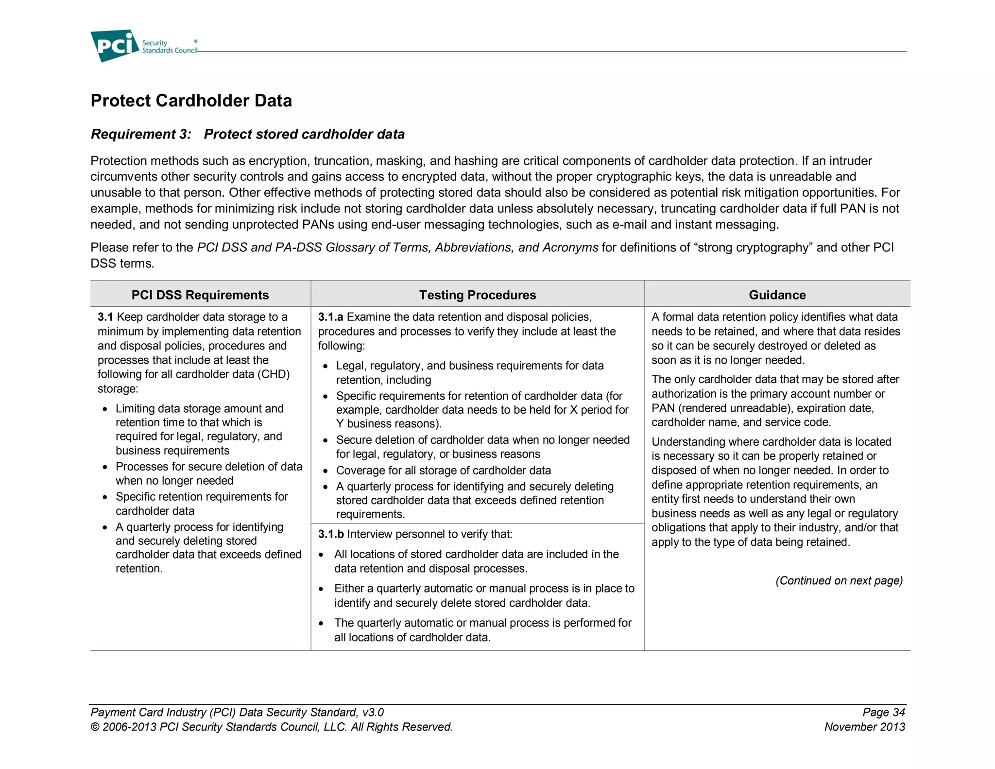 Payment Card Industry (PCI) Data Security Standard, v3.0 Page 34
© 2006-2013 PCI Security Standards Council, LLC. All Rights Reserved. November 2013
Protect Cardholder Data
Requirement 3: Protect stored cardholder data
Protection methods such as encryption, truncation, masking, and hashing are critical components of cardholder data protection. If an intruder
circumvents other security controls and gains access to encrypted data, without the proper cryptographic keys, the data is unreadable and
unusable to that person. Other effective methods of protecting stored data should also be considered as potential risk mitigation opportunities. For
example, methods for minimizing risk include not storing cardholder data unless absolutely necessary, truncating cardholder data if full PAN is not
needed, and not sending unprotected PANs using end-user messaging technologies, such as e-mail and instant messaging.
Please refer to the PCI DSS and PA-DSS Glossary of Terms, Abbreviations, and Acronyms for definitions of “strong cryptography” and other PCI
DSS terms.
PCI DSS Requirements Testing Procedures Guidance
3.1 Keep cardholder data storage to a
minimum by implementing data retention
and disposal policies, procedures and
processes that include at least the
following for all cardholder data (CHD)
storage:
 Limiting data storage amount and
retention time to that which is
required for legal, regulatory, and
business requirements
 Processes for secure deletion of data
when no longer needed
 Specific retention requirements for
cardholder data
 A quarterly process for identifying
and securely deleting stored
cardholder data that exceeds defined
retention.
3.1.a Examine the data retention and disposal policies,
procedures and processes to verify they include at least the
following:
 Legal, regulatory, and business requirements for data
retention, including
 Specific requirements for retention of cardholder data (for
example, cardholder data needs to be held for X period for
Y business reasons).
 Secure deletion of cardholder data when no longer needed
for legal, regulatory, or business reasons
 Coverage for all storage of cardholder data
 A quarterly process for identifying and securely deleting
stored cardholder data that exceeds defined retention
requirements.
A formal data retention policy identifies what data
needs to be retained, and where that data resides
so it can be securely destroyed or deleted as
soon as it is no longer needed.
The only cardholder data that may be stored after
authorization is the primary account number or
PAN (rendered unreadable), expiration date,
cardholder name, and service code.
Understanding where cardholder data is located
is necessary so it can be properly retained or
disposed of when no longer needed. In order to
define appropriate retention requirements, an
entity first needs to understand their own
business needs as well as any legal or regulatory
obligations that apply to their industry, and/or that
apply to the type of data being retained.
(Continued on next page)
3.1.b Interview personnel to verify that:
 All locations of stored cardholder data are included in the
data retention and disposal processes.
 Either a quarterly automatic or manual process is in place to
identify and securely delete stored cardholder data.
 The quarterly automatic or manual process is performed for
all locations of cardholder data.
 