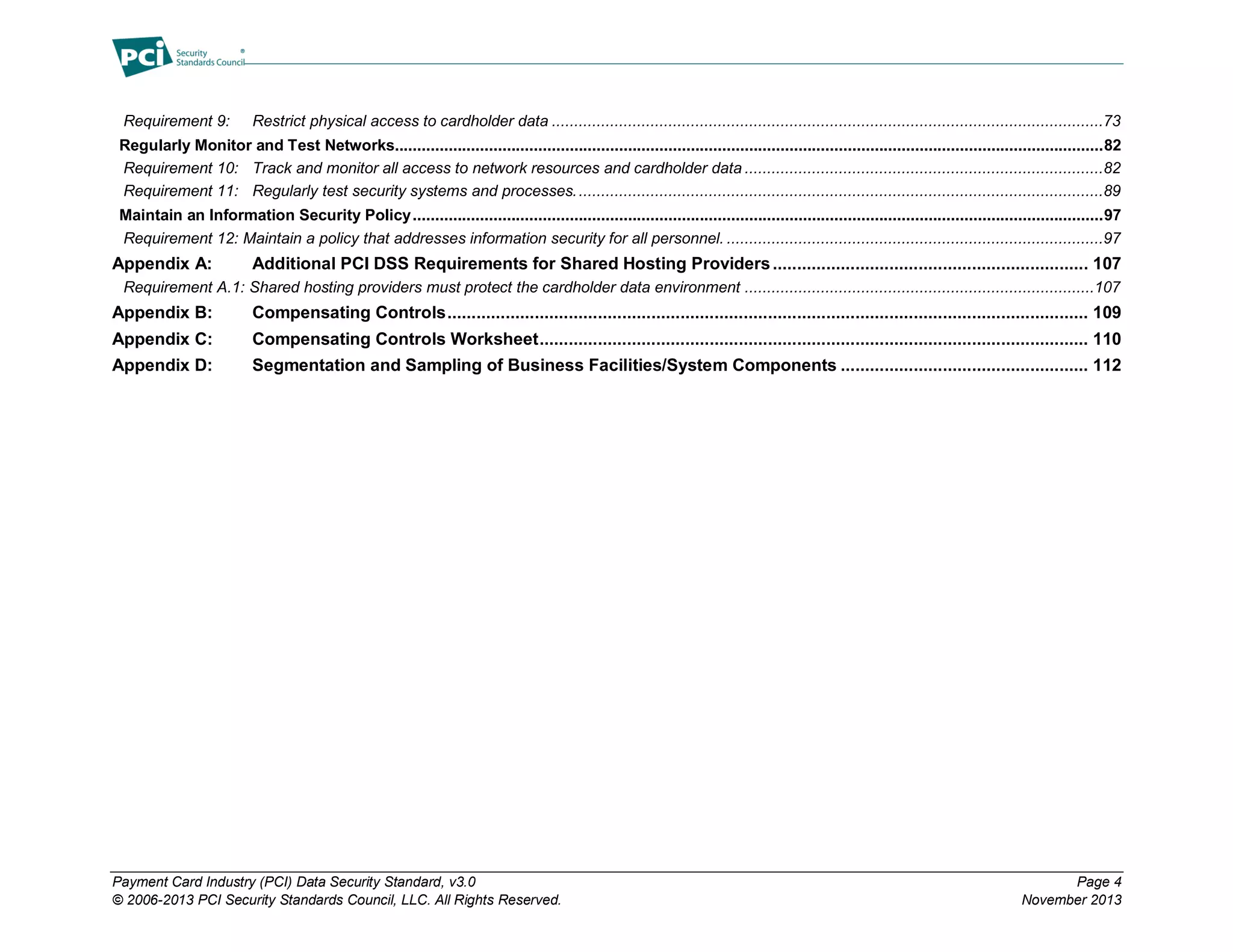 Payment Card Industry (PCI) Data Security Standard, v3.0 Page 4
© 2006-2013 PCI Security Standards Council, LLC. All Rights Reserved. November 2013
Requirement 9: Restrict physical access to cardholder data ...........................................................................................................................73
Regularly Monitor and Test Networks..............................................................................................................................................................82
Requirement 10: Track and monitor all access to network resources and cardholder data ................................................................................82
Requirement 11: Regularly test security systems and processes......................................................................................................................89
Maintain an Information Security Policy..........................................................................................................................................................97
Requirement 12: Maintain a policy that addresses information security for all personnel. ....................................................................................97
Appendix A: Additional PCI DSS Requirements for Shared Hosting Providers................................................................. 107
Requirement A.1: Shared hosting providers must protect the cardholder data environment ..............................................................................107
Appendix B: Compensating Controls.................................................................................................................................... 109
Appendix C: Compensating Controls Worksheet................................................................................................................. 110
Appendix D: Segmentation and Sampling of Business Facilities/System Components ................................................... 112
 