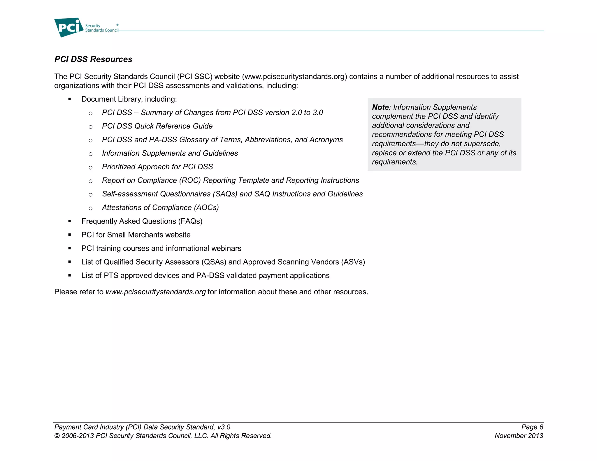 Payment Card Industry (PCI) Data Security Standard, v3.0 Page 6
© 2006-2013 PCI Security Standards Council, LLC. All Rights Reserved. November 2013
PCI DSS Resources
The PCI Security Standards Council (PCI SSC) website (www.pcisecuritystandards.org) contains a number of additional resources to assist
organizations with their PCI DSS assessments and validations, including:
 Document Library, including:
o PCI DSS – Summary of Changes from PCI DSS version 2.0 to 3.0
o PCI DSS Quick Reference Guide
o PCI DSS and PA-DSS Glossary of Terms, Abbreviations, and Acronyms
o Information Supplements and Guidelines
o Prioritized Approach for PCI DSS
o Report on Compliance (ROC) Reporting Template and Reporting Instructions
o Self-assessment Questionnaires (SAQs) and SAQ Instructions and Guidelines
o Attestations of Compliance (AOCs)
 Frequently Asked Questions (FAQs)
 PCI for Small Merchants website
 PCI training courses and informational webinars
 List of Qualified Security Assessors (QSAs) and Approved Scanning Vendors (ASVs)
 List of PTS approved devices and PA-DSS validated payment applications
Please refer to www.pcisecuritystandards.org for information about these and other resources.
Note: Information Supplements
complement the PCI DSS and identify
additional considerations and
recommendations for meeting PCI DSS
requirements—they do not supersede,
replace or extend the PCI DSS or any of its
requirements.
 