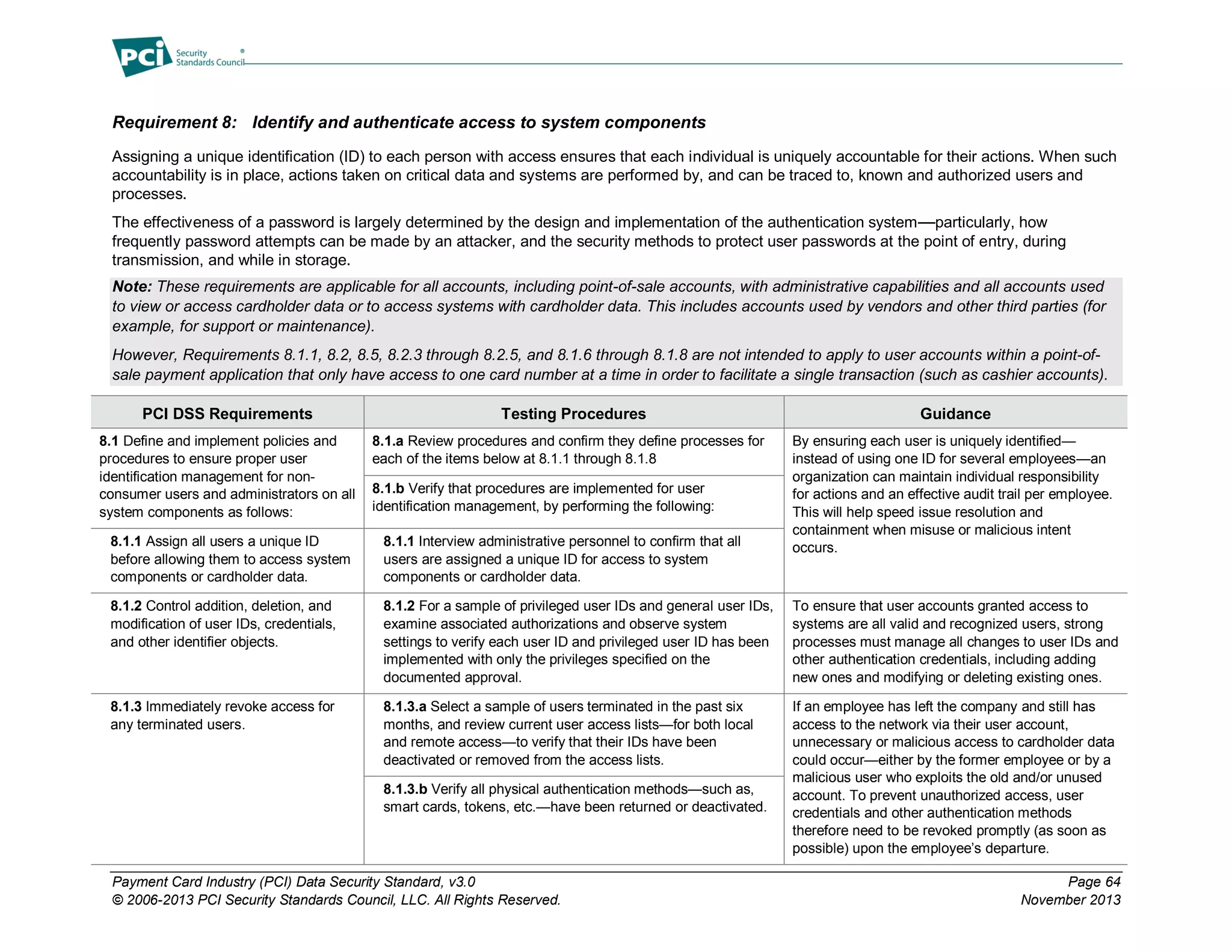Payment Card Industry (PCI) Data Security Standard, v3.0 Page 64
© 2006-2013 PCI Security Standards Council, LLC. All Rights Reserved. November 2013
Requirement 8: Identify and authenticate access to system components
Assigning a unique identification (ID) to each person with access ensures that each individual is uniquely accountable for their actions. When such
accountability is in place, actions taken on critical data and systems are performed by, and can be traced to, known and authorized users and
processes.
The effectiveness of a password is largely determined by the design and implementation of the authentication system—particularly, how
frequently password attempts can be made by an attacker, and the security methods to protect user passwords at the point of entry, during
transmission, and while in storage.
Note: These requirements are applicable for all accounts, including point-of-sale accounts, with administrative capabilities and all accounts used
to view or access cardholder data or to access systems with cardholder data. This includes accounts used by vendors and other third parties (for
example, for support or maintenance).
However, Requirements 8.1.1, 8.2, 8.5, 8.2.3 through 8.2.5, and 8.1.6 through 8.1.8 are not intended to apply to user accounts within a point-of-
sale payment application that only have access to one card number at a time in order to facilitate a single transaction (such as cashier accounts).
PCI DSS Requirements Testing Procedures Guidance
8.1 Define and implement policies and
procedures to ensure proper user
identification management for non-
consumer users and administrators on all
system components as follows:
8.1.a Review procedures and confirm they define processes for
each of the items below at 8.1.1 through 8.1.8
By ensuring each user is uniquely identified—
instead of using one ID for several employees—an
organization can maintain individual responsibility
for actions and an effective audit trail per employee.
This will help speed issue resolution and
containment when misuse or malicious intent
occurs.
8.1.b Verify that procedures are implemented for user
identification management, by performing the following:
8.1.1 Assign all users a unique ID
before allowing them to access system
components or cardholder data.
8.1.1 Interview administrative personnel to confirm that all
users are assigned a unique ID for access to system
components or cardholder data.
8.1.2 Control addition, deletion, and
modification of user IDs, credentials,
and other identifier objects.
8.1.2 For a sample of privileged user IDs and general user IDs,
examine associated authorizations and observe system
settings to verify each user ID and privileged user ID has been
implemented with only the privileges specified on the
documented approval.
To ensure that user accounts granted access to
systems are all valid and recognized users, strong
processes must manage all changes to user IDs and
other authentication credentials, including adding
new ones and modifying or deleting existing ones.
8.1.3 Immediately revoke access for
any terminated users.
8.1.3.a Select a sample of users terminated in the past six
months, and review current user access lists—for both local
and remote access—to verify that their IDs have been
deactivated or removed from the access lists.
If an employee has left the company and still has
access to the network via their user account,
unnecessary or malicious access to cardholder data
could occur—either by the former employee or by a
malicious user who exploits the old and/or unused
account. To prevent unauthorized access, user
credentials and other authentication methods
therefore need to be revoked promptly (as soon as
possible) upon the employee’s departure.
8.1.3.b Verify all physical authentication methods—such as,
smart cards, tokens, etc.—have been returned or deactivated.
 
