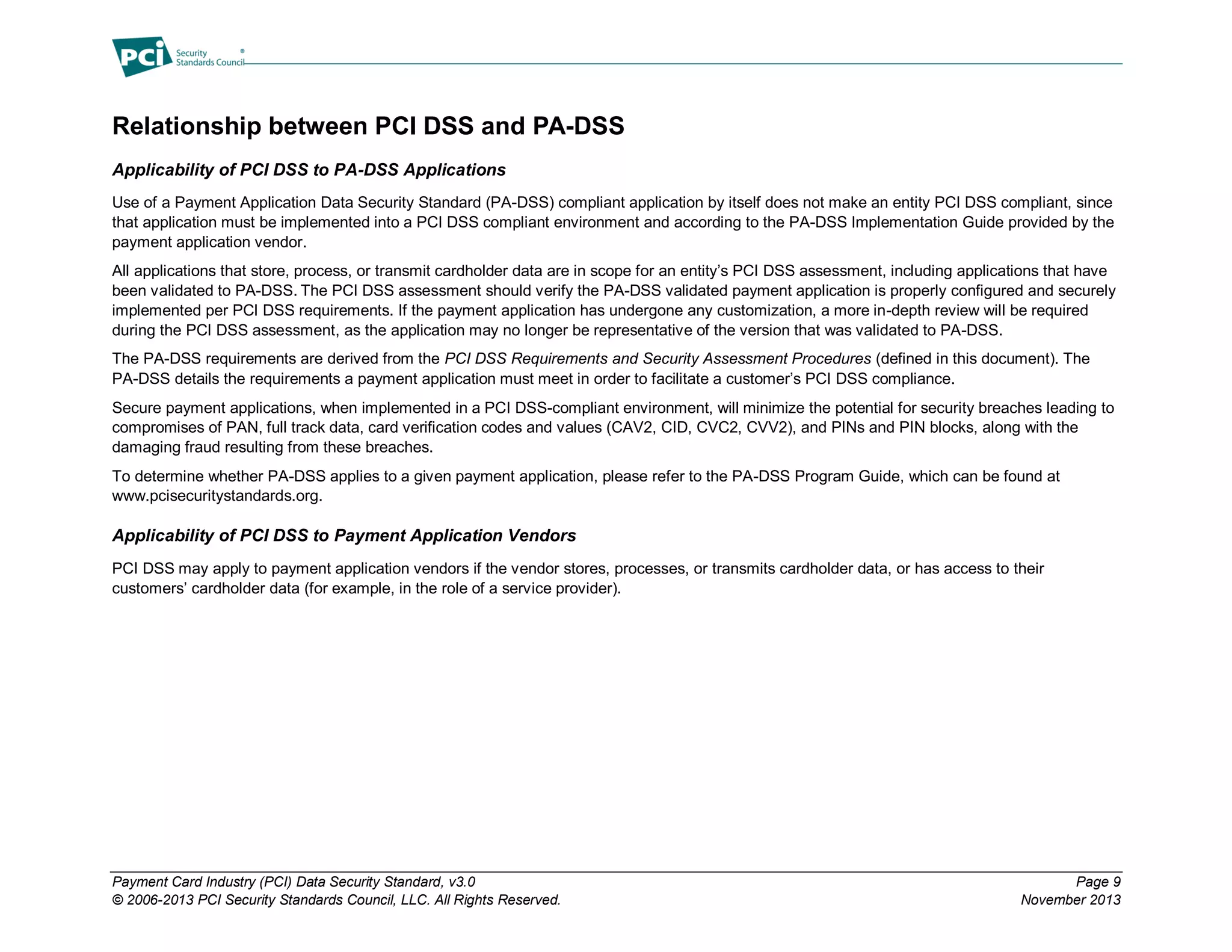 Payment Card Industry (PCI) Data Security Standard, v3.0 Page 9
© 2006-2013 PCI Security Standards Council, LLC. All Rights Reserved. November 2013
Relationship between PCI DSS and PA-DSS
Applicability of PCI DSS to PA-DSS Applications
Use of a Payment Application Data Security Standard (PA-DSS) compliant application by itself does not make an entity PCI DSS compliant, since
that application must be implemented into a PCI DSS compliant environment and according to the PA-DSS Implementation Guide provided by the
payment application vendor.
All applications that store, process, or transmit cardholder data are in scope for an entity’s PCI DSS assessment, including applications that have
been validated to PA-DSS. The PCI DSS assessment should verify the PA-DSS validated payment application is properly configured and securely
implemented per PCI DSS requirements. If the payment application has undergone any customization, a more in-depth review will be required
during the PCI DSS assessment, as the application may no longer be representative of the version that was validated to PA-DSS.
The PA-DSS requirements are derived from the PCI DSS Requirements and Security Assessment Procedures (defined in this document). The
PA-DSS details the requirements a payment application must meet in order to facilitate a customer’s PCI DSS compliance.
Secure payment applications, when implemented in a PCI DSS-compliant environment, will minimize the potential for security breaches leading to
compromises of PAN, full track data, card verification codes and values (CAV2, CID, CVC2, CVV2), and PINs and PIN blocks, along with the
damaging fraud resulting from these breaches.
To determine whether PA-DSS applies to a given payment application, please refer to the PA-DSS Program Guide, which can be found at
www.pcisecuritystandards.org.
Applicability of PCI DSS to Payment Application Vendors
PCI DSS may apply to payment application vendors if the vendor stores, processes, or transmits cardholder data, or has access to their
customers’ cardholder data (for example, in the role of a service provider).
 