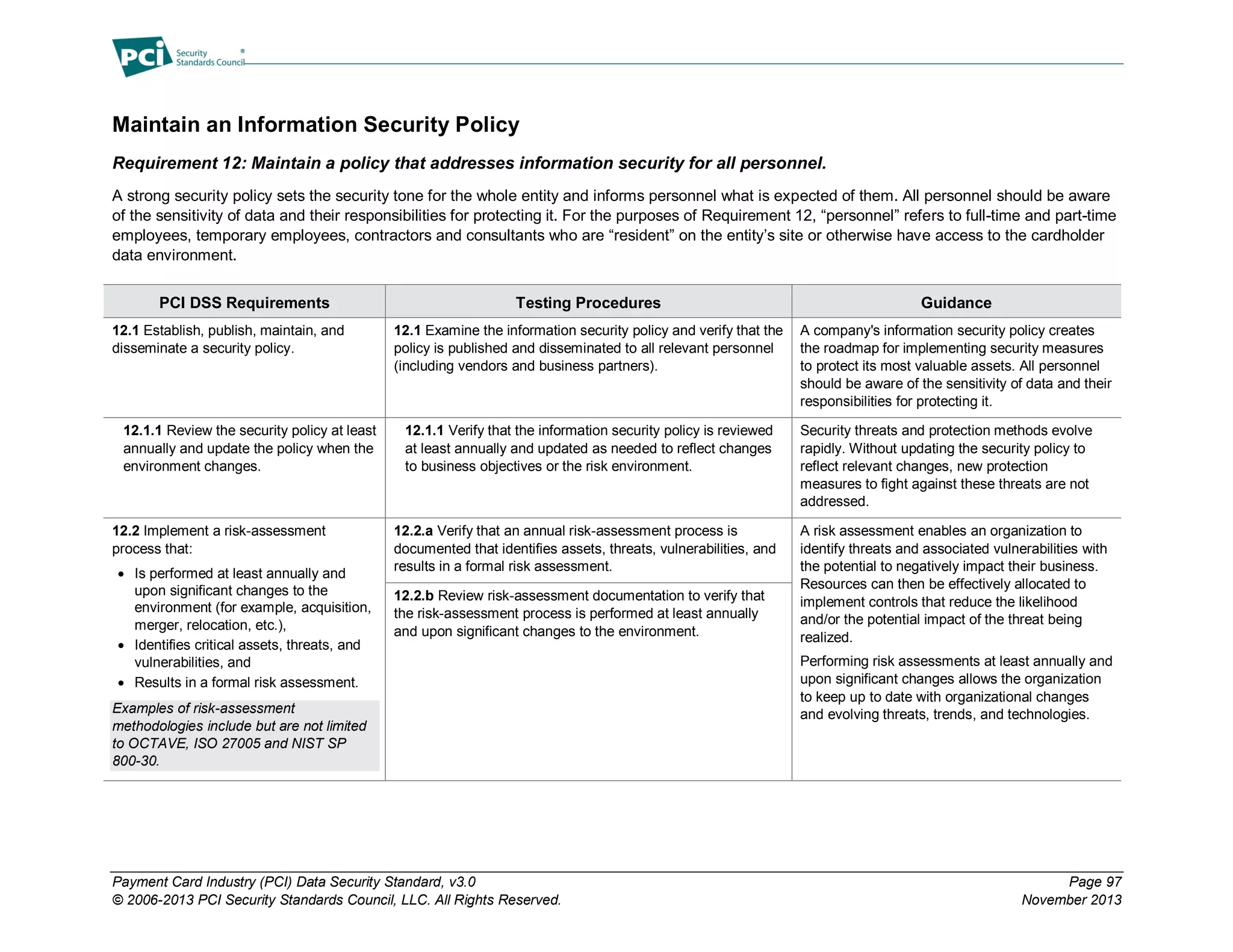 Payment Card Industry (PCI) Data Security Standard, v3.0 Page 97
© 2006-2013 PCI Security Standards Council, LLC. All Rights Reserved. November 2013
Maintain an Information Security Policy
Requirement 12: Maintain a policy that addresses information security for all personnel.
A strong security policy sets the security tone for the whole entity and informs personnel what is expected of them. All personnel should be aware
of the sensitivity of data and their responsibilities for protecting it. For the purposes of Requirement 12, “personnel” refers to full-time and part-time
employees, temporary employees, contractors and consultants who are “resident” on the entity’s site or otherwise have access to the cardholder
data environment.
PCI DSS Requirements Testing Procedures Guidance
12.1 Establish, publish, maintain, and
disseminate a security policy.
12.1 Examine the information security policy and verify that the
policy is published and disseminated to all relevant personnel
(including vendors and business partners).
A company's information security policy creates
the roadmap for implementing security measures
to protect its most valuable assets. All personnel
should be aware of the sensitivity of data and their
responsibilities for protecting it.
12.1.1 Review the security policy at least
annually and update the policy when the
environment changes.
12.1.1 Verify that the information security policy is reviewed
at least annually and updated as needed to reflect changes
to business objectives or the risk environment.
Security threats and protection methods evolve
rapidly. Without updating the security policy to
reflect relevant changes, new protection
measures to fight against these threats are not
addressed.
12.2 Implement a risk-assessment
process that:
 Is performed at least annually and
upon significant changes to the
environment (for example, acquisition,
merger, relocation, etc.),
 Identifies critical assets, threats, and
vulnerabilities, and
 Results in a formal risk assessment.
Examples of risk-assessment
methodologies include but are not limited
to OCTAVE, ISO 27005 and NIST SP
800-30.
12.2.a Verify that an annual risk-assessment process is
documented that identifies assets, threats, vulnerabilities, and
results in a formal risk assessment.
A risk assessment enables an organization to
identify threats and associated vulnerabilities with
the potential to negatively impact their business.
Resources can then be effectively allocated to
implement controls that reduce the likelihood
and/or the potential impact of the threat being
realized.
Performing risk assessments at least annually and
upon significant changes allows the organization
to keep up to date with organizational changes
and evolving threats, trends, and technologies.
12.2.b Review risk-assessment documentation to verify that
the risk-assessment process is performed at least annually
and upon significant changes to the environment.
 