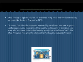 ?   Data security is a prime concern for merchants using credit and debit card industry
    products like Retriever Powered by NPC.

?   To ensure that all card transactions processed by merchants, merchant acquirers,
    card processors, and banks protect the security and integrity of consumer card
    data, Visas Account Information Security team joined with MasterCards Site
    Data Protection Plan group to establish the PCI Security Standards Council.
 