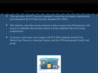 ?   Then and since, the PCI Security Standards Council has developed, implemented,
    and maintained the PCI Data Security Standard (PCI DSS).

?   This industry-wide data security protocol works to ensure that all businesses with
    access to cardholder data do their utmost to keep cardholder data from being
    compromised.

?   At present, card issuers who comply with PCI DSS standards include Visa,
    MasterCard, Discover, American Express, and the JCB International Credit Card
    group.
 