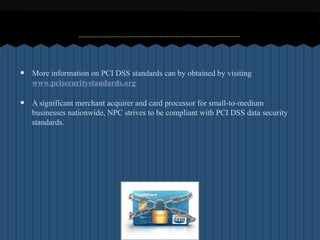 ?   More information on PCI DSS standards can by obtained by visiting
    www.pcisecuritystandards.org

?   A significant merchant acquirer and card processor for small-to-medium
    businesses nationwide, NPC strives to be compliant with PCI DSS data security
    standards.
 