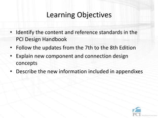 Learning Objectives
• Identify the content and reference standards in the
PCI Design Handbook
• Follow the updates from the 7th to the 8th Edition
• Explain new component and connection design
concepts
• Describe the new information included in appendixes
 