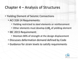 Chapter 4 – Analysis of Structures
• Yielding Element of Seismic Connections
• ACI 318-14 Requirements:
• Yielding restricted to steel elements or reinforcement
• Other elements must develop 1.5Sy of yielding element
• IBC 2015 Requirement:
• Maintain 80% of strength at the design displacement
• Discusses deformation demand defined by Code
• Guidance for strain levels to satisfy requirements
 