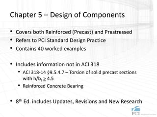 Chapter 5 – Design of Components
• Covers both Reinforced (Precast) and Prestressed
• Refers to PCI Standard Design Practice
• Contains 40 worked examples
• Includes information not in ACI 318
• ACI 318-14 §9.5.4.7 – Torsion of solid precast sections
with h/bt > 4.5
• Reinforced Concrete Bearing
• 8th Ed. includes Updates, Revisions and New Research
 