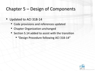 Chapter 5 – Design of Components
• Updated to ACI 318-14
• Code provisions and references updated
• Chapter Organization unchanged
• Section 5.14 added to assist with the transition
• “Design Procedure following ACI 318-14”
 
