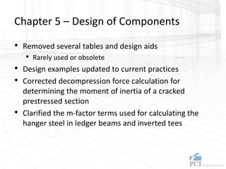 Chapter 5 – Design of Components
• Removed several tables and design aids
• Rarely used or obsolete
• Design examples updated to current practices
• Corrected decompression force calculation for
determining the moment of inertia of a cracked
prestressed section
• Clarified the m-factor terms used for calculating the
hanger steel in ledger beams and inverted tees
 