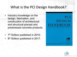 What is the PCI Design Handbook?
• Industry knowledge on the
design, fabrication, and
construction of architectural
and structural precast and
prestressed concrete products.
• 7th Edition published in 2010.
• 8th Edition published in 2017.
 