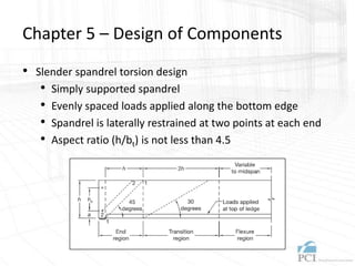 Chapter 5 – Design of Components
• Slender spandrel torsion design
• Simply supported spandrel
• Evenly spaced loads applied along the bottom edge
• Spandrel is laterally restrained at two points at each end
• Aspect ratio (h/bt) is not less than 4.5
 